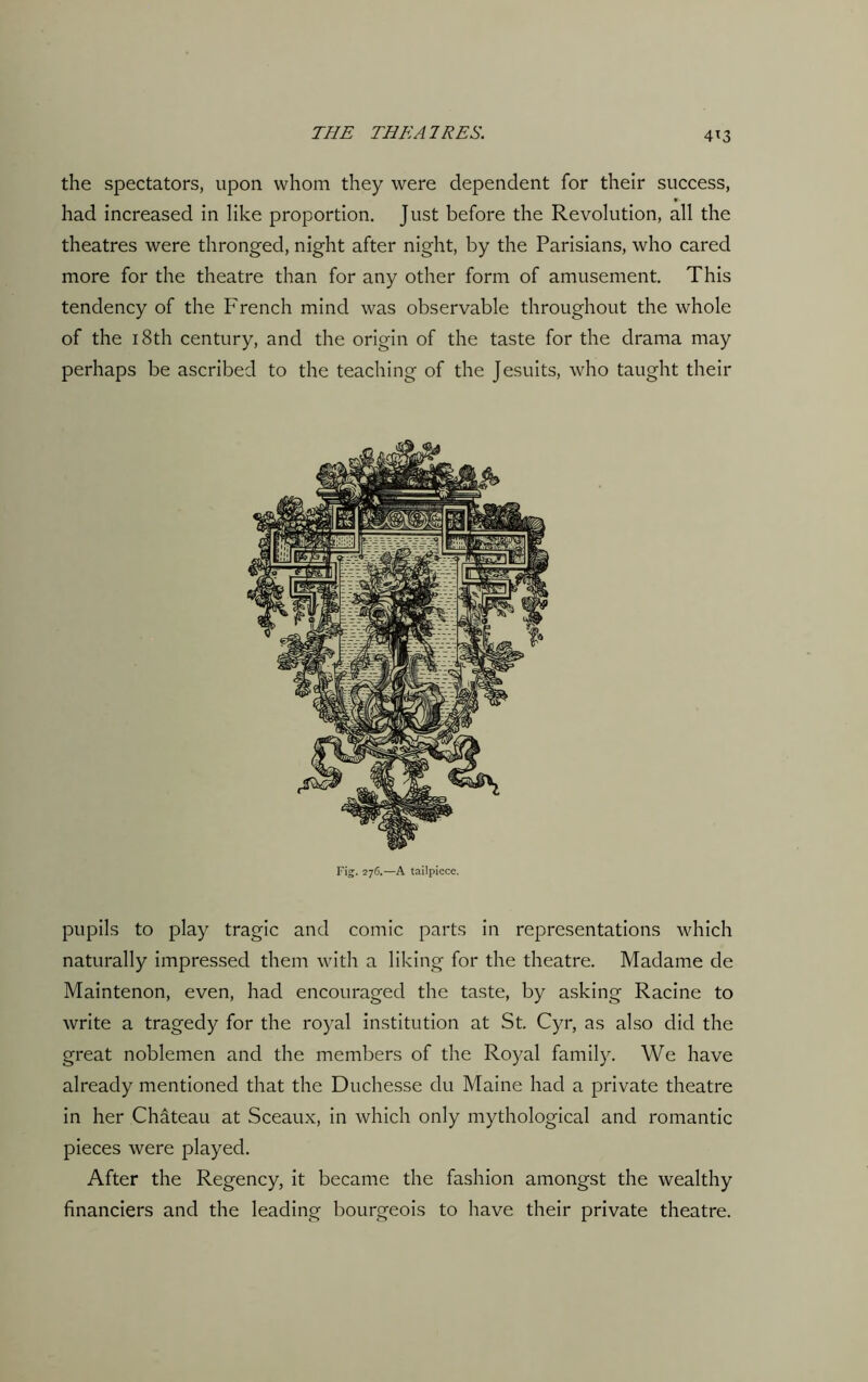 4*3 the spectators, upon whom they were dependent for their success, had increased in like proportion. Just before the Revolution, all the theatres were thronged, night after night, by the Parisians, who cared more for the theatre than for any other form of amusement. This tendency of the French mind was observable throughout the whole of the 18th century, and the origin of the taste for the drama may perhaps be ascribed to the teaching of the Jesuits, who taught their Fig. 276.—A tailpiece. pupils to play tragic and comic parts in representations which naturally impressed them with a liking for the theatre. Madame de Maintenon, even, had encouraged the taste, by asking Racine to write a tragedy for the royal institution at St. Cyr, as also did the great noblemen and the members of the Royal family. We have already mentioned that the Duchesse du Maine had a private theatre in her Chateau at Sceaux, in which only mythological and romantic pieces were played. After the Regency, it became the fashion amongst the wealthy financiers and the leading bourgeois to have their private theatre.