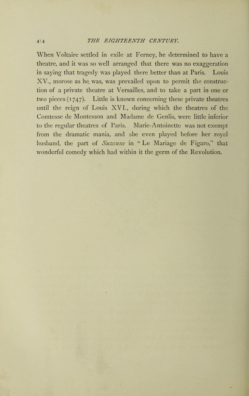 When Voltaire settled in exile at Ferney, he determined to have a theatre, and it was so well arranged that there was no exasperation in saying that tragedy was played there better than at Paris. Louis XV., morose as he. was, was prevailed upon to permit the construc- tion of a private theatre at Versailles, and to take a part in one or two pieces (1747). Little is known concerning these private theatres until the reign of Louis XVI., during which the theatres of the Comtesse de Montesson and Madame de Genlis, were little inferior to the regular theatres of Paris. Marie-Antoinette was not exempt from the dramatic mania, and she even played before her royal husband, the part of Suzanne in “ Le Mariage de Figaro,” that wonderful comedy which had within it the germ of the Revolution.