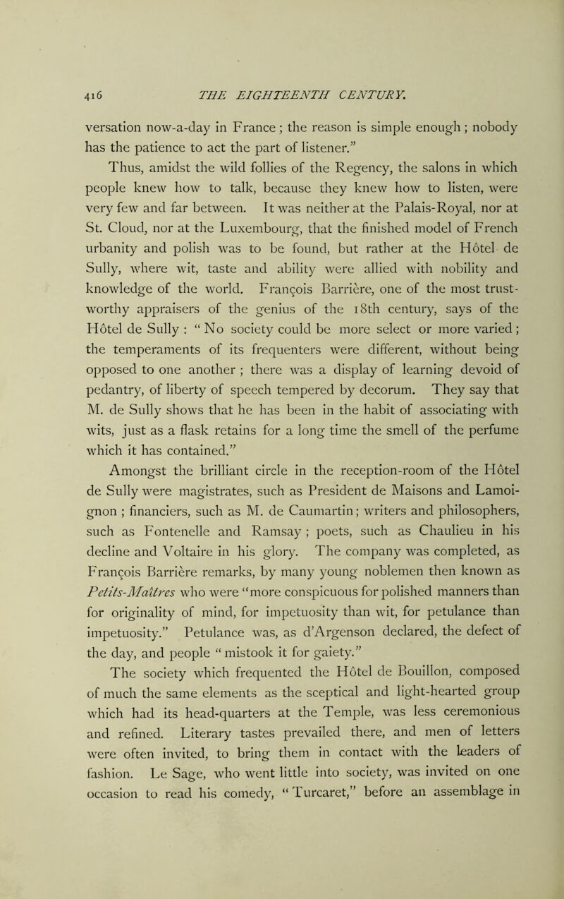 versation now-a-day in France; the reason is simple enough; nobody has the patience to act the part of listener.” Thus, amidst the wild follies of the Regency, the salons in which people knew how to talk, because they knew how to listen, were very few and far between. It was neither at the Palais-Royal, nor at St. Cloud, nor at the Luxembourg, that the finished model of French urbanity and polish was to be found, but rather at the Hotel de Sully, where wit, taste and ability were allied with nobility and knowledge of the world. Francois Barriere, one of the most trust- worthy appraisers of the genius of the 18th century, says of the Hotel de Sully : “No society could be more select or more varied ; the temperaments of its frequenters were different, without being opposed to one another ; there was a display of learning devoid of pedantry, of liberty of speech tempered by decorum. They say that M. de Sully shows that he has been in the habit of associating with wits, just as a flask retains for a long time the smell of the perfume which it has contained.” Amongst the brilliant circle in the reception-room of the Hotel de Sully were magistrates, such as President de Maisons and Lamoi- gnon ; financiers, such as M. de Caumartin; writers and philosophers, such as Fontenelle and Ramsay ; poets, such as Chaulieu in his decline and Voltaire in his glory. The company was completed, as Francois Barriere remarks, by many young noblemen then known as Petits-Maitres who were “more conspicuous for polished manners than for originality of mind, for impetuosity than wit, for petulance than impetuosity.” Petulance was, as d’Argenson declared, the defect of the day, and people “mistook it for gaiety.” The society which frequented the Hotel de Bouillon, composed of much the same elements as the sceptical and light-hearted group which had its head-quarters at the Temple, was less ceremonious and refined. Literary tastes prevailed there, and men of letters were often invited, to bring them in contact with the leaders of fashion. Le Sage, who went little into society, was invited on one occasion to read his comedy, “Turcaret,” before an assemblage in