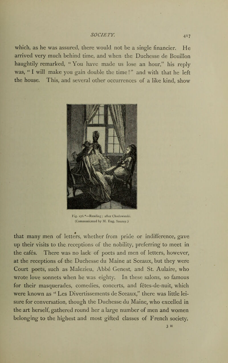 which, as he was assured, there would not be a single financier. He arrived very much behind time, and when the Duchesse de Bouillon haughtily remarked, “You have made us lose an hour,” his reply was, “ I will make you gain double the time ! ” and with that he left the house. This, and several other occurrences of a like kind, show Fig. 276.*—Reading; after Chodowieski. (Communicated by M. Eug. Sauzay.) that many men of letters, whether from pride or indifference, gave up their visits to the receptions of the nobility, preferring to meet in the cafes. There was no lack of poets and men of letters, however, at the receptions of the Duchesse du Maine at Sceaux, but they were Court poets, such as Malezieu, Abbe Genest, and St. Aulaire, who wrote love sonnets when he was eighty. In these salons, so famous for their masquerades, comedies, concerts, and fetes-de-nuit, which were known as “ Les Divertissements de Sceaux,” there was little lei- sure for conversation, though the Duchesse du Maine, who excelled in the art herself, gathered round her a large number of men and women belonging to the highest and most gifted classes of French society. 3 h