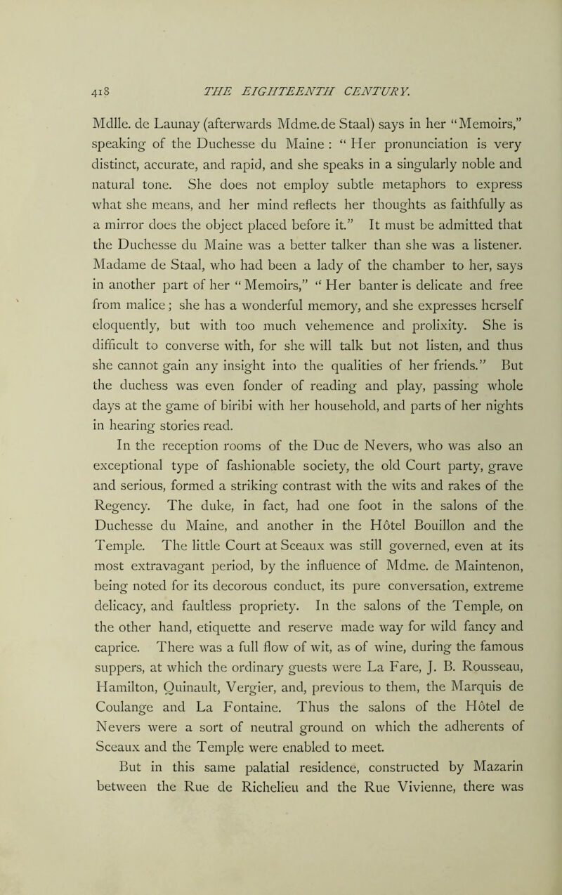 Mdlle. de Launay (afterwards Mdme.de Staal) says in her “Memoirs,” speaking of the Duchesse du Maine : “ Her pronunciation is very distinct, accurate, and rapid, and she speaks in a singularly noble and natural tone. She does not employ subtle metaphors to express what she means, and her mind reflects her thoughts as faithfully as a mirror does the object placed before it.” It must be admitted that the Duchesse du Maine was a better talker than she was a listener. Madame de Staal, who had been a lady of the chamber to her, says in another part of her “ Memoirs,” “ Her banter is delicate and free from malice; she has a wonderful memory, and she expresses herself eloquently, but with too much vehemence and prolixity. She is difficult to converse with, for she will talk but not listen, and thus she cannot gain any insight into the qualities of her friends.” But the duchess was even fonder of reading and play, passing whole days at the game of biribi with her household, and parts of her nights in hearing stories read. In the reception rooms of the Due de Nevers, who was also an exceptional type of fashionable society, the old Court party, grave and serious, formed a striking contrast with the wits and rakes of the Regency. The duke, in fact, had one foot in the salons of the Duchesse du Maine, and another in the Hotel Bouillon and the Temple. The little Court at Sceaux was still governed, even at its most extravagant period, by the influence of Mdme. de Maintenon, being noted for its decorous conduct, its pure conversation, extreme delicacy, and faultless propriety. In the salons of the Temple, on the other hand, etiquette and reserve made way for wild fancy and caprice. There was a full flow of wit, as of wine, during the famous suppers, at which the ordinary guests were La Fare, J. B. Rousseau, Hamilton, Quinault, Vergier, and, previous to them, the Marquis de Coulange and La Fontaine. Thus the salons of the Hotel de Nevers were a sort of neutral ground on which the adherents of Sceaux and the Temple were enabled to meet. But in this same palatial residence, constructed by Mazarin between the Rue de Richelieu and the Rue Vivienne, there was