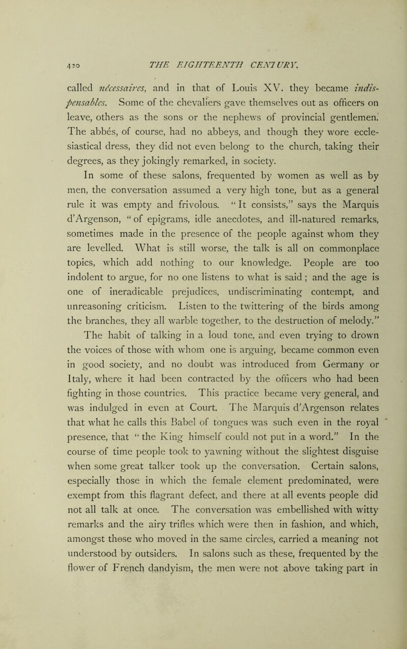 called ndcessaircs, and in that of Louis XV. they became indis- pensables. Some of the chevaliers gave themselves out as officers on leave, others as the sons or the nephews of provincial gentlemen. The abbes, of course, had no abbeys, and though they wore eccle- siastical dress, they did not even belong to the church, taking their degrees, as they jokingly remarked, in society. In some of these salons, frequented by women as well as by men, the conversation assumed a very high tone, but as a general rule it was empty and frivolous. “It consists,” says the Marquis d’Argenson, “ of epigrams, idle anecdotes, and ill-natured remarks, sometimes made in the presence of the people against whom they are levelled. What is still worse, the talk is all on commonplace topics, which add nothing to our knowledge. People are too indolent to argue, for no one listens to what is said ; and the age is one of ineradicable prejudices, undiscriminating contempt, and unreasoning criticism. Listen to the twittering of the birds among the branches, they all warble together, to the destruction of melody.” The habit of talking in a loud tone, and even trying to drown the voices of those with whom one is arguing, became common even in good society, and no doubt was introduced from Germany or Italy, where it had been contracted by the officers who had been fighting in those countries. This practice became very general, and was indulged in even at Court. The Marquis d’Argenson relates that what he calls this Babel of tongues was such even in the royal presence, that “the King himself could not put in a word.” In the course of time people took to yawning without the slightest disguise when some great talker took up the conversation. Certain salons, especially those in which the female element predominated, were exempt from this flagrant defect, and there at all events people did not all talk at once. The conversation was embellished with witty remarks and the airy trifles which were then in fashion, and which, amongst those who moved in the same circles, carried a meaning not understood by outsiders. In salons such as these, frequented by the flower of French dandyism, the men were not above taking part in