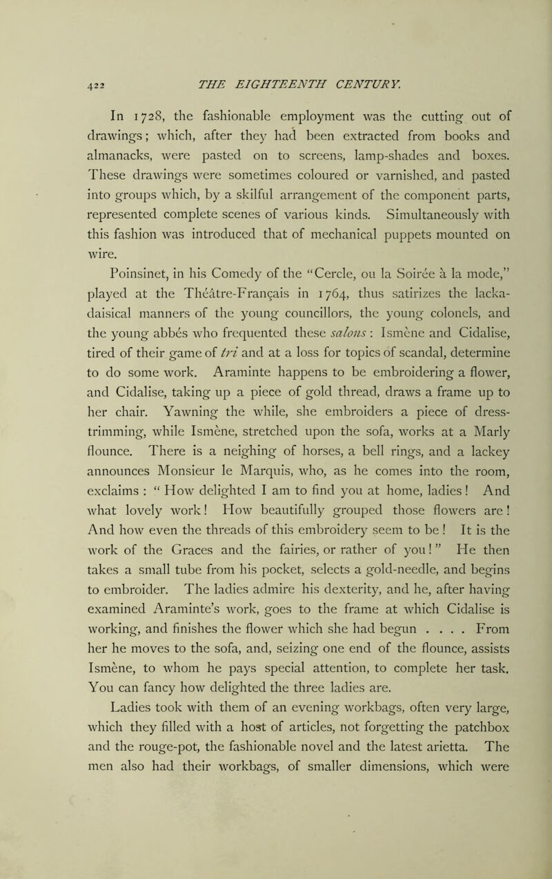 In 1728, the fashionable employment was the cutting out of drawings; which, after they had been extracted from books and almanacks, were pasted on to screens, lamp-shades and boxes. These drawings were sometimes coloured or varnished, and pasted into groups which, by a skilful arrangement of the component parts, represented complete scenes of various kinds. Simultaneously with this fashion was introduced that of mechanical puppets mounted on wire. Poinsinet, in his Comedy of the “Cercle, ou la Soiree a la mode,” played at the Theatre-Fran^ais in 1764, thus satirizes the lacka- daisical manners of the young councillors, the young colonels, and the young abbes who frequented these salons : Ismene and Cidalise, tired of their game of tvi and at a loss for topics of scandal, determine to do some work. Araminte happens to be embroidering a flower, and Cidalise, taking up a piece of gold thread, draws a frame up to her chair. Yawning the while, she embroiders a piece of dress- trimming, while Ismene, stretched upon the sofa, works at a Marly flounce. There is a neighing of horses, a bell rings, and a lackey announces Monsieur le Marquis, who, as he comes into the room, exclaims : “ How delighted I am to find you at home, ladies! And what lovely work! How beautifully grouped those flowers are ! And how even the threads of this embroidery seem to be ! It is the work of the Graces and the fairies, or rather of you! ” He then takes a small tube from his pocket, selects a gold-needle, and begins to embroider. The ladies admire his dexterity, and he, after having examined Araminte’s work, goes to the frame at which Cidalise is working, and finishes the flower which she had begun .... From her he moves to the sofa, and, seizing one end of the flounce, assists Ismene, to whom he pays special attention, to complete her task. You can fancy how delighted the three ladies are. Ladies took with them of an evening workbags, often very large, which they filled with a host of articles, not forgetting the patchbox and the rouge-pot, the fashionable novel and the latest arietta. The men also had their workbags, of smaller dimensions, which were