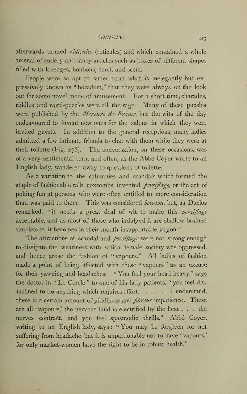 afterwards termed ridicules (reticules) and which contained a whole arsenal of cutlery and fancy-articles such as boxes of different shapes filled with lozenges, bonbons, snuff, and scent. People were so apt to suffer from what is inelegantly but ex- pressively known as “ boredom,” that they were always on the look out for some novel mode of amusement. For a short time, charades, riddles and word-puzzles were all the rage. Many of these puzzles were published by the Mercure dc France, but the wits of the day endeavoured to invent new ones for the salons in which they were invited guests. In addition to the general receptions, many ladies admitted a few intimate friends to chat with them while they were at their toilette (Fig. 278). The conversation, on these occasions, was of a very sentimental turn, and often, as the Abbe Coyer wrote to an English lady, wandered away to questions of toilette. As a variation to the calumnies and scandals which formed the staple of fashionable talk, coxcombs invented persiflage, or the art of poking fun at persons who were often entitled to more consideration than was paid to them. This was considered bon-ton, but, as Duclos remarked, “ it needs a great deal of wit to make this persiflage acceptable, and as most of those who indulged it are shallow-brained simpletons, it becomes in their mouth insupportable jargon.” The attractions of scandal and persiflage were not strong enough to dissipate the weariness with which female society was oppressed, and hence arose the fashion of “vapours.” All ladies of fashion made a point of being affected with these “ vapours ” as an excuse for their yawning and headaches. “ You feel your head heavy,” says the doctor in “ Le Cercle ” to one of his lady patients, “ you feel dis- inclined to do anything which requires effort. ... I understand, there is a certain amount of giddiness and fibrous impatience. These are all * vapours,’ the nervous fluid is electrified by the heat . . . the nerves contract, and you feel spasmodic thrills.” Abbe Coyer, writing to an English lady, says : “You may be forgiven for not suffering from headache, but it is unpardonable not to have £ vapours,’ for only market-women have the right to be in robust health.”