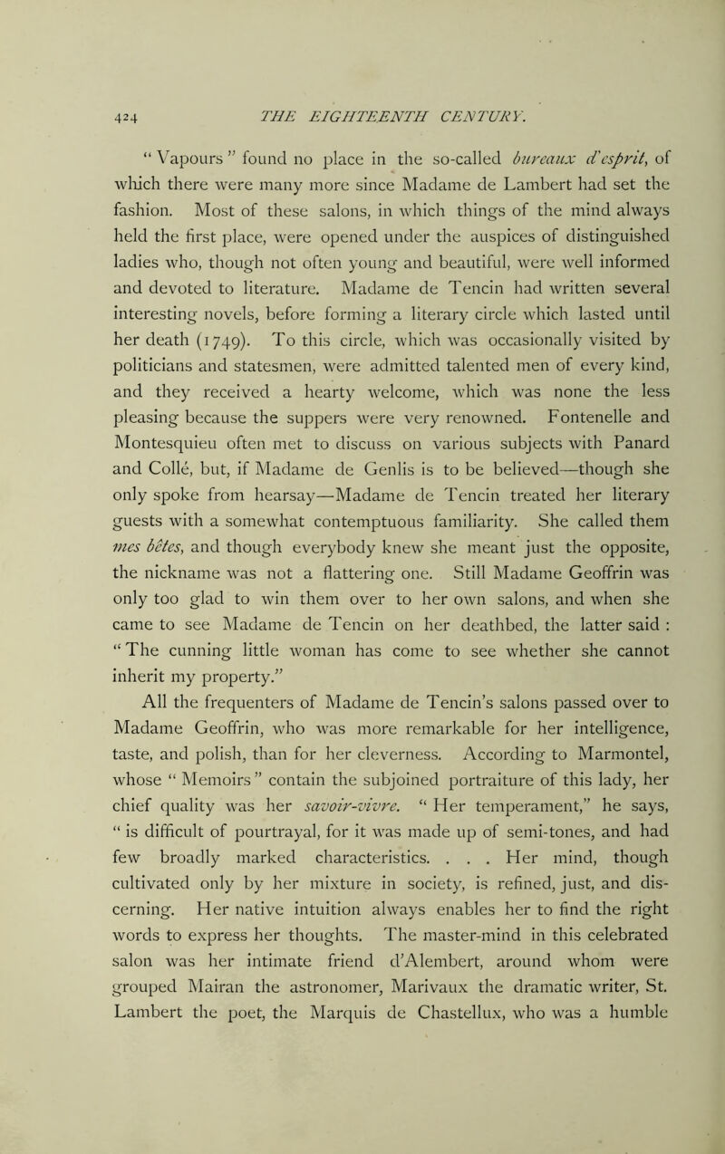 “ Vapours ” found no place in the so-called bureaux d'esprit, of which there were many more since Madame de Lambert had set the fashion. Most of these salons, in which things of the mind always held the first place, were opened under the auspices of distinguished ladies who, though not often young and beautiful, were well informed and devoted to literature. Madame de Tencin had written several interesting novels, before forming a literary circle which lasted until her death (1749). To this circle, which was occasionally visited by politicians and statesmen, were admitted talented men of every kind, and they received a hearty welcome, which was none the less pleasing because the suppers were very renowned. Fontenelle and Montesquieu often met to discuss on various subjects with Panard and Colie, but, if Madame de Genlis is to be believed—though she only spoke from hearsay—Madame de Tencin treated her literary guests with a somewhat contemptuous familiarity. She called them vies betes, and though everybody knew she meant just the opposite, the nickname was not a flattering one. Still Madame Geoffrin was only too glad to win them over to her own salons, and when she came to see Madame de Tencin on her deathbed, the latter said : “ The cunning little woman has come to see whether she cannot inherit my property.” All the frequenters of Madame de Tencin’s salons passed over to Madame Geoffrin, who was more remarkable for her intelligence, taste, and polish, than for her cleverness. According to Marmontel, whose “ Memoirs” contain the subjoined portraiture of this lady, her chief quality was her savoir-vivre. “ Her temperament,” he says, “ is difficult of pourtrayal, for it was made up of semi-tones, and had few broadly marked characteristics. . . . Her mind, though cultivated only by her mixture in society, is refined, just, and dis- cerning. Her native intuition always enables her to find the right words to express her thoughts. The master-mind in this celebrated salon was her intimate friend d’Alembert, around whom were grouped Mairan the astronomer, Marivaux the dramatic writer, St. Lambert the poet, the Marquis de Chastellux, who was a humble