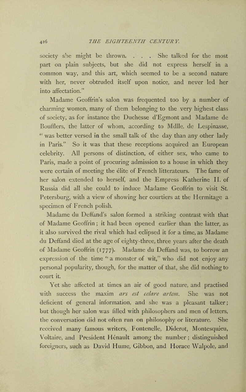 society she might be thrown, . . . She talked for the most part on plain subjects, but she did not express herself in a common way, and this art, which seemed to be a second nature with her, never obtruded itself upon notice, and never led her into affectation.” Madame Geoffrin’s salon was frequented too by a number of charming women, many of them belonging to the very highest class of society, as for instance the Duchesse d’Egmont and Madame de Boufflers, the latter of whom, according to Mdlle. de Lespinasse, “ was better versed in the small talk of the day than any other lady in Paris.” So it was that these receptions acquired an European celebrity. All persons of distinction, of either sex, who came to Paris, made a point of procuring admission to a house in which they were certain of meeting the elite of French litterateurs. The fame of her salon extended to herself, and the Empress Katherine II. of Russia did all she could to induce Madame Geoffrin to visit St. Petersburg, with a view of showing her courtiers at the Hermitage a specimen of French polish. Madame du Deffands salon formed a striking contrast with that of Madame Geoffrin ; it had been opened earlier than the latter, as it also survived the rival which had eclipsed it for a time, as Madame du Deffand died at the age of eighty-three, three years after the death of Madame Geoffrin (1777). Madame du Deffand was, to borrow an expression of the time “ a monster of wit,” who did not enjoy any personal popularity, though, for the matter of that, she did nothing to court it. Yet she affected at times an air of good nature, and practised with success the maxim ars est cclare artem. She was not deficient of general information, and she was a pleasant talker ; but though her salon was filled with philosophers and men of letters, the conversation did not often run on philosophy or literature. She received many famous writers, Fontenelle, Diderot, Montesquieu, Voltaire, and President Henault among the number; distinguished foreigners, such as David Hume, Gibbon, and Horace Walpole, and