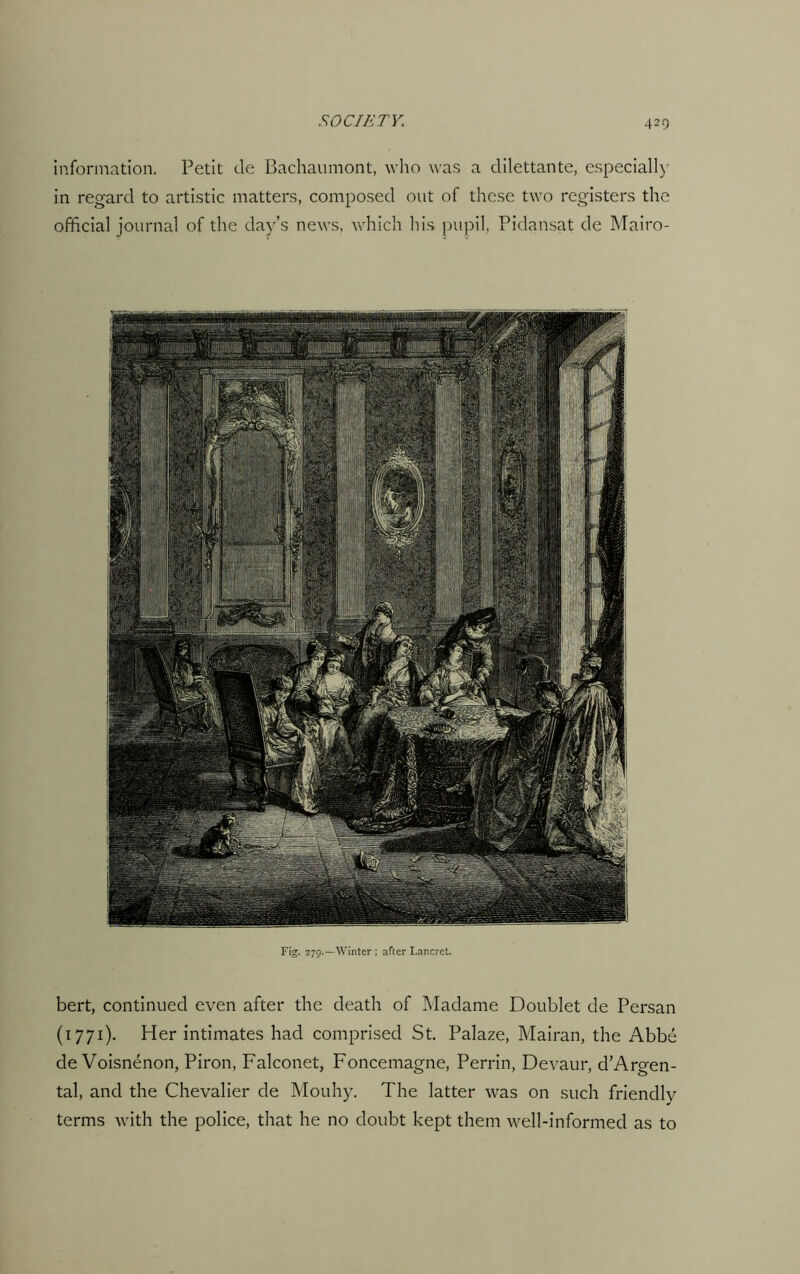 information. Petit de Bachaumont, who was a dilettante, especially in regard to artistic matters, composed out of these two registers the official journal of the day’s news, which his pupil, Pidansat de Mairo- Fig. 279.—Winter ; after Lancret. bert, continued even after the death of Madame Doublet de Persan (1771). Her intimates had comprised St. Palaze, Mairan, the Abbe de Voisnenon, Piron, Falconet, Foncemagne, Perrin, Devaur, d’Argen- tal, and the Chevalier de Mouhy. The latter was on such friendly terms with the police, that he no doubt kept them well-informed as to