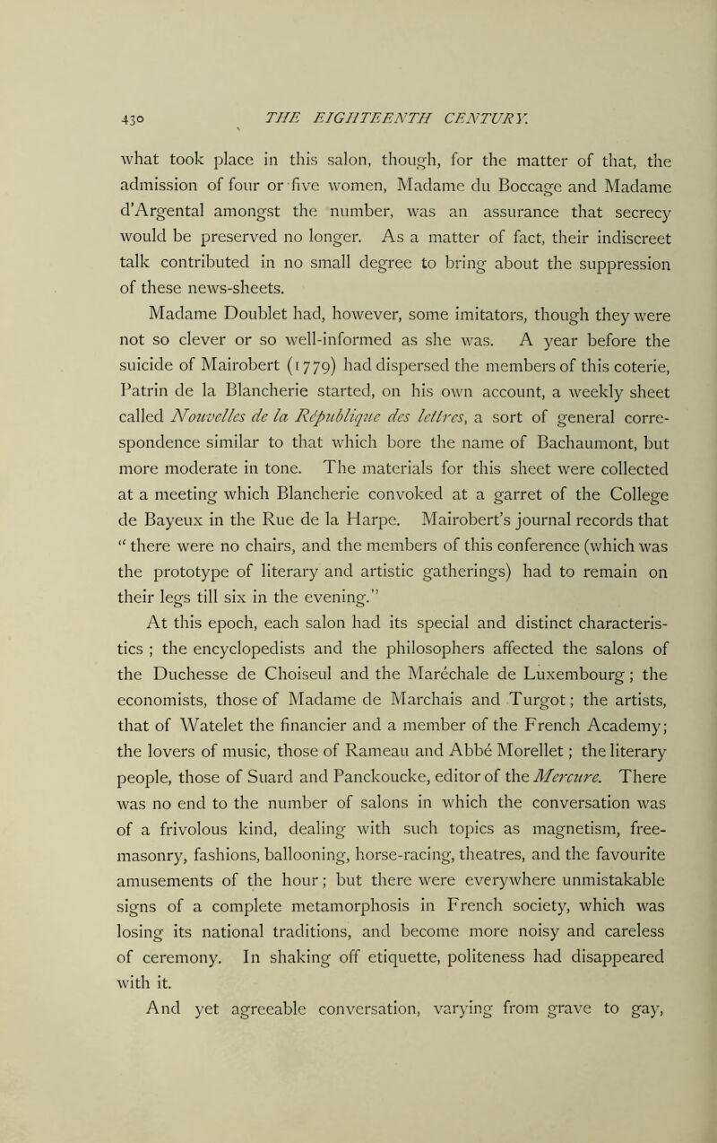 what took place in this salon, though, for the matter of that, the admission of four or five women, Madame du Boccage and Madame d’Argental amongst the number, was an assurance that secrecy would be preserved no longer. As a matter of fact, their indiscreet talk contributed in no small degree to bring about the suppression of these news-sheets. Madame Doublet had, however, some imitators, though they were not so clever or so well-informed as she was. A year before the suicide of Mairobert (1779) had dispersed the members of this coterie, Patrin de la Blancherie started, on his own account, a weekly sheet called Nouvelles de la Rdpublique des letlrcs, a sort of general corre- spondence similar to that which bore the name of Bachaumont, but more moderate in tone. The materials for this sheet were collected at a meeting which Blancherie convoked at a garret of the College de Bayeux in the Rue de la Harpe. Mairobert’s journal records that <c there were no chairs, and the members of this conference (which was the prototype of literary and artistic gatherings) had to remain on their legs till six in the evening.” At this epoch, each salon had its special and distinct characteris- tics ; the encyclopedists and the philosophers affected the salons of the Duchesse de Choiseul and the Marechale de Luxembourg; the economists, those of Madame de Marchais and Turgot; the artists, that of Watelet the financier and a member of the French Academy; the lovers of music, those of Rameau and Abbe Morellet; the literary people, those of Suard and Panckoucke, editor of the Mercure. There was no end to the number of salons in which the conversation was of a frivolous kind, dealing with such topics as magnetism, free- masonry, fashions, ballooning, horse-racing, theatres, and the favourite amusements of the hour; but there were everywhere unmistakable signs of a complete metamorphosis in French society, which was losing its national traditions, and become more noisy and careless of ceremony. In shaking off etiquette, politeness had disappeared with it. And yet agreeable conversation, varying from grave to gay,