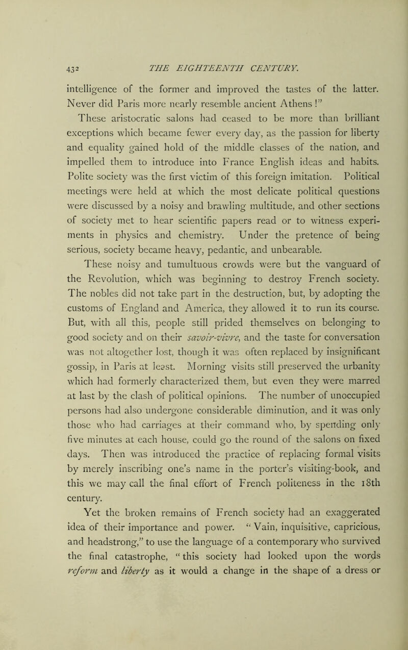 intelligence of the former and improved the tastes of the latter. Never did Paris more nearly resemble ancient Athens !” These aristocratic salons had ceased to be more than brilliant exceptions which became fewer every day, as the passion for liberty and equality gained hold of the middle classes of the nation, and impelled them to introduce into France English ideas and habits. Polite society was the first victim of this foreign imitation. Political meetings were held at which the most delicate political questions were discussed by a noisy and brawling multitude, and other sections of society met to hear scientific papers read or to witness experi- ments in physics and chemistry. Under the pretence of being- serious, society became heavy, pedantic, and unbearable. These noisy and tumultuous crowds were but the vanguard of the Revolution, which was beginning to destroy French society. The nobles did not take part in the destruction, but, by adopting the customs of England and America, they allowed it to run its course. But, with all this, people still prided themselves on belonging to good society and on their savoir-vivre, and the taste for conversation was not altogether lost, though it was often replaced by insignificant gossip, in Paris at least. Morning visits still preserved the urbanity which had formerly characterized them, but even they were marred at last by the clash of political opinions. The number of unoccupied persons had also undergone considerable diminution, and it was only those who had carriages at their command who, by spending only five minutes at each house, could go the round of the salons on fixed days. Then was introduced the practice of replacing formal visits by merely inscribing one’s name in the porter’s visiting-book, and this we may call the final effort of French politeness in the 18th century. Yet the broken remains of French society had an exaggerated idea of their importance and power. £‘ Vain, inquisitive, capricious, and headstrong,” to use the language of a contemporary who survived the final catastrophe, “ this society had looked upon the words reform and liberty as it would a change in the shape of a dress or