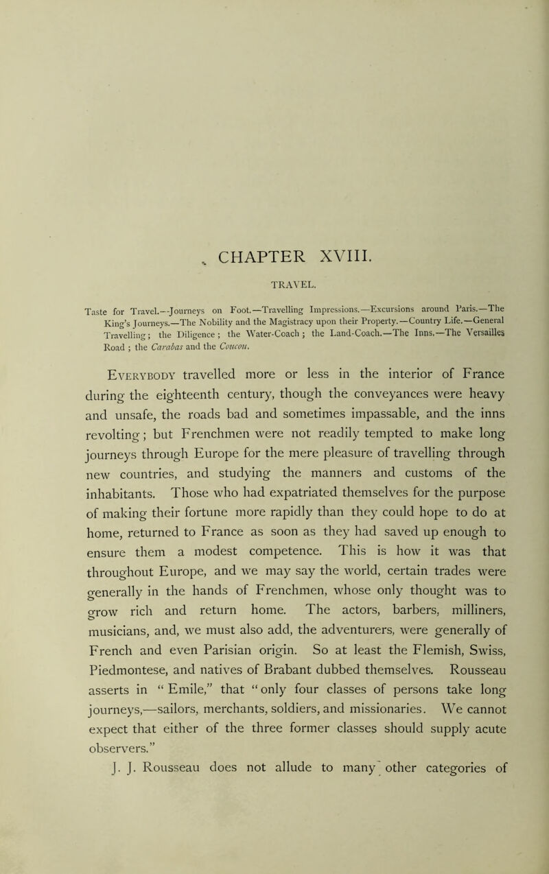 , CHAPTER XVIII. TRAVEL. Taste for Travel.—Journeys on Foot.—Travelling Impressions.—Excursions around Paris.—The King’s Journeys.—The Nobility and the Magistracy upon their Property.—Country Life.—General Travelling; the Diligence; the Water-Coach; the Land-Coach.—The Inns.—The Versailles Road ; the Carabas and the Coucou. Everybody travelled more or less in the interior of France during the eighteenth century, though the conveyances were heavy and unsafe, the roads bad and sometimes impassable, and the inns revolting; but Frenchmen were not readily tempted to make long journeys through Europe for the mere pleasure of travelling through new countries, and studying the manners and customs of the inhabitants. Those who had expatriated themselves for the purpose of making their fortune more rapidly than they could hope to do at home, returned to France as soon as they had saved up enough to ensure them a modest competence. This is how it was that throughout Europe, and we may say the world, certain trades were generally in the hands of Frenchmen, whose only thought was to o-row rich and return home. The actors, barbers, milliners, musicians, and, we must also add, the adventurers, were generally of French and even Parisian origin. So at least the Flemish, Swiss, Piedmontese, and natives of Brabant dubbed themselves. Rousseau asserts in “Emile,” that “only four classes of persons take long journeys,—sailors, merchants, soldiers, and missionaries. We cannot expect that either of the three former classes should supply acute observers.” J. J. Rousseau does not allude to many other categories of