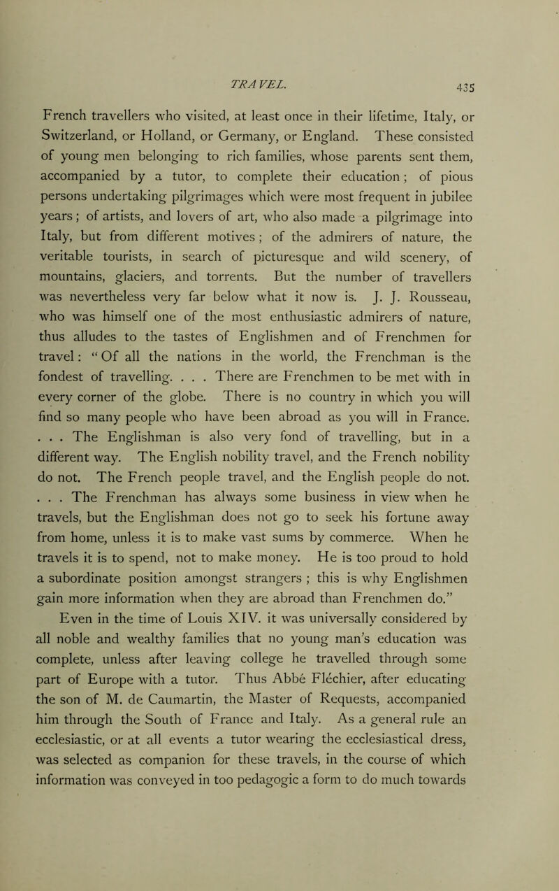French travellers who visited, at least once in their lifetime, Italy, or Switzerland, or Holland, or Germany, or England. These consisted of young men belonging to rich families, whose parents sent them, accompanied by a tutor, to complete their education; of pious persons undertaking pilgrimages which were most frequent in jubilee years; of artists, and lovers of art, who also made a pilgrimage into Italy, but from different motives ; of the admirers of nature, the veritable tourists, in search of picturesque and wild scenery, of mountains, glaciers, and torrents. But the number of travellers was nevertheless very far below what it now is. J. J. Rousseau, who was himself one of the most enthusiastic admirers of nature, thus alludes to the tastes of Englishmen and of Frenchmen for travel: “Of all the nations in the world, the Frenchman is the fondest of travelling. . . . There are Frenchmen to be met with in every corner of the globe. There is no country in which you will find so many people who have been abroad as you will in France. . . . The Englishman is also very fond of travelling, but in a different way. The English nobility travel, and the French nobility do not. The French people travel, and the English people do not. . . . The Frenchman has always some business in view when he travels, but the Englishman does not go to seek his fortune away from home, unless it is to make vast sums by commerce. When he travels it is to spend, not to make money. He is too proud to hold a subordinate position amongst strangers ; this is why Englishmen gain more information when they are abroad than Frenchmen do.” Even in the time of Louis XIV. it was universally considered by all noble and wealthy families that no young man’s education was complete, unless after leaving college he travelled through some part of Europe with a tutor. Thus Abbe Flechier, after educating the son of M. de Caumartin, the Master of Requests, accompanied him through the South of France and Italy. As a general rule an ecclesiastic, or at all events a tutor wearing the ecclesiastical dress, was selected as companion for these travels, in the course of which information was conveyed in too pedagogic a form to do much towards