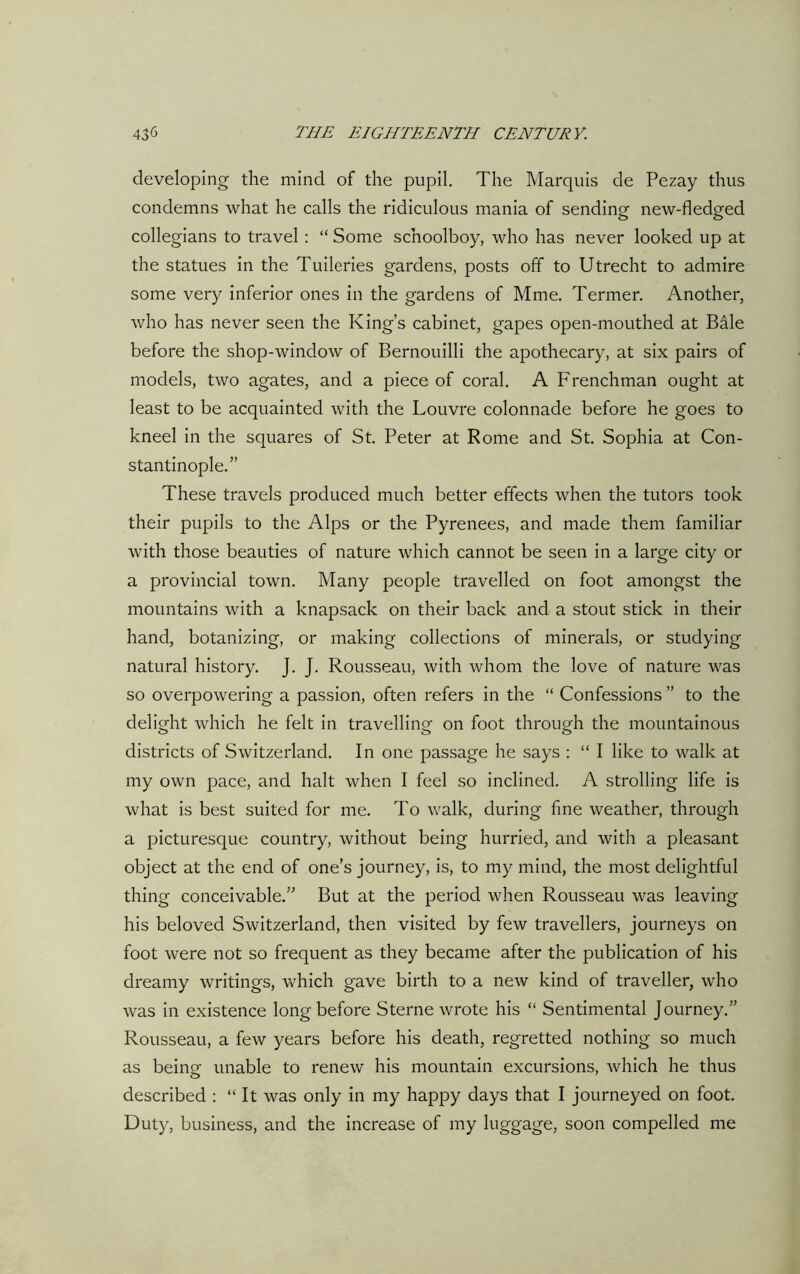 developing the mind of the pupil. The Marquis de Pezay thus condemns what he calls the ridiculous mania of sending new-fledged collegians to travel : “ Some schoolboy, who has never looked up at the statues in the Tuileries gardens, posts off to Utrecht to admire some very inferior ones in the gardens of Mme. Termer. Another, who has never seen the King’s cabinet, gapes open-mouthed at Bale before the shop-window of Bernouilli the apothecary, at six pairs of models, two agates, and a piece of coral. A Frenchman ought at least to be acquainted with the Louvre colonnade before he goes to kneel in the squares of St. Peter at Rome and St. Sophia at Con- stantinople.” These travels produced much better effects when the tutors took their pupils to the Alps or the Pyrenees, and made them familiar with those beauties of nature which cannot be seen in a large city or a provincial town. Many people travelled on foot amongst the mountains with a knapsack on their back and a stout stick in their hand, botanizing, or making collections of minerals, or studying natural history. J. J. Rousseau, with whom the love of nature was so overpowering a passion, often refers in the “ Confessions ” to the delight which he felt in travelling on foot through the mountainous districts of Switzerland. In one passage he says : “ I like to walk at my own pace, and halt when I feel so inclined. A strolling life is what is best suited for me. To walk, during fine weather, through a picturesque country, without being hurried, and with a pleasant object at the end of one’s journey, is, to my mind, the most delightful thing conceivable.” But at the period when Rousseau was leaving his beloved Switzerland, then visited by few travellers, journeys on foot were not so frequent as they became after the publication of his dreamy writings, which gave birth to a new kind of traveller, who was in existence long before Sterne wrote his “ Sentimental Journey.” Rousseau, a few years before his death, regretted nothing so much as being unable to renew his mountain excursions, which he thus described : “ It was only in my happy days that I journeyed on foot. Duty, business, and the increase of my luggage, soon compelled me