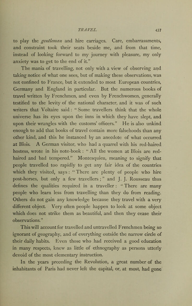 to play the gentleman and hire carriages. Care, embarrassments, and constraint took their seats beside me, and from that time, instead of looking forward to my journey with pleasure, my only anxiety was to get to the end of it.” The mania of travelling, not only with a view of observing and taking notice of what one sees, but of making these observations, was not confined to France, but it extended to most European countries, Germany and England in particular. But the numerous books of travel written by Frenchmen, and even by Frenchwomen, generally testified to the levity of the national character, and it was of such writers that Voltaire said : “ Some travellers think that the whole universe has its eyes upon the inns in which they have slept, and upon their wrangles with the customs’ officers.” He is also unkind enough to add that books of travel contain more falsehoods than any other kind, and this he instanced by an anecdote of what occurred at Blois. A German visitor, who had a quarrel with his red-haired hostess, wrote in his note-book : “ All the women at Blois are red- haired and bad tempered.” Montesquieu, meaning to signify that people travelled too rapidly to get any fair idea of the countries which they visited, says : “ There are plenty of people who hire post-horses, but only a few travellers ; ” and J. J. Rousseau thus defines the qualities required in a traveller : “ There are many people who learn less from travelling than they do from reading. Others do not gain any knowledge because they travel with a very different object. Very often people happen to look at some object which does not strike them as beautiful, and then they cease their observations.” This will account for travelled and untravelled Frenchmen being so ignorant of geography, and of everything outside the narrow circle of their daily habits. Even those who had received a good education in many respects, knew as little of ethnography as persons utterly devoid of the most elementary instruction. In the years preceding the Revolution, a great number of the inhabitants of Paris had never left the capital, or, at most, had gone