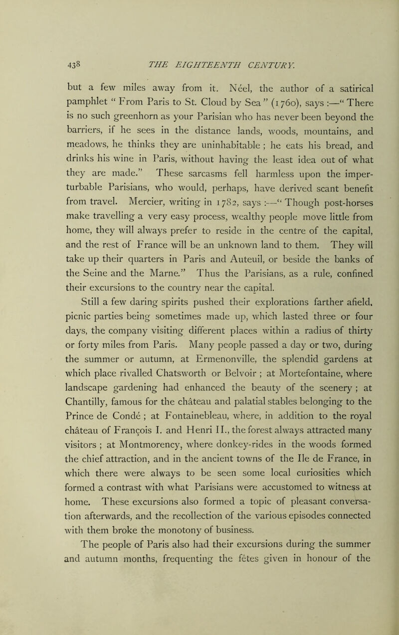 but a few miles away from it. Neel, the author of a satirical pamphlet “ From Paris to St. Cloud by Sea” (1760), says :—“ There is no such greenhorn as your Parisian who has never been beyond the barriers, if he sees in the distance lands, woods, mountains, and meadows, he thinks they are uninhabitable ; he eats his bread, and drinks his wine in Paris, without having the least idea out of what they are made.” These sarcasms fell harmless upon the imper- turbable Parisians, who would, perhaps, have derived scant benefit from travel. Mercier, writing in 1782, says :—“Though post-horses make travelling a very easy process, wealthy people move little from home, they will always prefer to reside in the centre of the capital, and the rest of France will be an unknown land to them. They will take up their quarters in Paris and Auteuil, or beside the banks of the Seine and the Marne.” Thus the Parisians, as a rule, confined their excursions to the country near the capital. Still a few daring spirits pushed their explorations farther afield, picnic parties being sometimes made up, which lasted three or four days, the company visiting different places within a radius of thirty or forty miles from Paris. Many people passed a day or two, during the summer or autumn, at Ermenonville, the splendid gardens at which place rivalled Chatsworth or Belvoir ; at Mortefontaine, where landscape gardening had enhanced the beauty of the scenery ; at Chantilly, famous for the chateau and palatial stables belonging to the Prince de Conde ; at Fontainebleau, where, in addition to the royal chateau of Francois I. and Henri II., the forest always attracted many visitors ; at Montmorency, where donkey-rides in the woods formed the chief attraction, and in the ancient towns of the lie de France, in which there were always to be seen some local curiosities which formed a contrast with what Parisians were accustomed to witness at home. These excursions also formed a topic of pleasant conversa- tion afterwards, and the recollection of the various episodes connected with them broke the monotony of business. The people of Paris also had their excursions during the summer and autumn months, frequenting the fetes given in honour of the