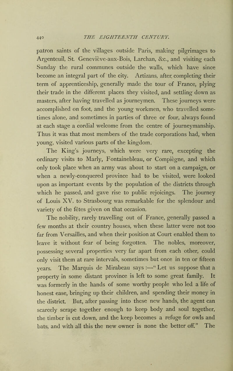 patron saints of the villages outside Paris, making pilgrimages to Argenteuil, St. Genevieve-aux-Bois, Larchan, &c., and visiting each Sunday the rural communes outside the walls, which have since become an integral part of the city. Artizans, after, completing their term of apprenticeship, generally made the tour of France, plying their trade in the different places they visited, and settling down as masters, after having travelled as journeymen. These journeys were accomplished on foot, and the young workmen, who travelled some- times alone, and sometimes in parties of three or four, always found at each stage a cordial welcome from the centre of journeymanship. Thus it was that most members of the trade corporations had, when young, visited various parts of the kingdom. The King’s journeys, which were very rare, excepting the ordinary visits to Marly, Fontainebleau, or Compiegne, and which only took place when an army was about to start on a campaign, or when a newly-conquered province had to be visited, were looked upon as important events by the population of the districts through which he passed, and gave rise to public rejoicings. The journey of Louis XV. to Strasbourg was remarkable for the splendour and variety of the fetes given on that occasion. The nobility, rarely travelling out of France, generally passed a few months at their country houses, Avhen these latter were not too far from Versailles, and when their position at Court enabled them to leave it without fear of being forgotten. The nobles, moreover, possessing several properties very far apart from each other, could only visit them at rare intervals, sometimes but once in ten or fifteen years. The Marquis de Mirabeau says :—“ Let us suppose that a property in some distant province is left to some great family. It was formerly in the hands of some worthy people who led a life of honest ease, bringing up their children, and spending their money in the district. But, after passing into these new hands, the agent can scarcely scrape together enough to keep body and soul together, the timber is cut down, and the keep becomes a refuge for owls and bats, and with all this the new owner is none the better off.” The