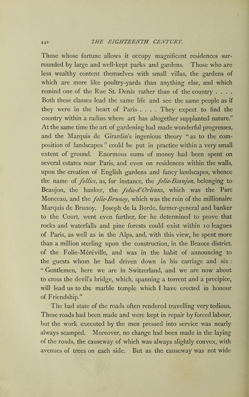 Those whose fortune allows it occupy magnificent residences sur- rounded by large and well-kept parks and gardens. Those who are less wealthy content themselves with small villas, the gardens of which are more like poultry-yards than anything else, and which remind one of the Rue St. Denis rather than of the country .... Both these classes lead the same life and see the same people as if they were in the heart of Paris .... They expect to find the country within a radius where art has altogether supplanted nature.” At the same time the art of gardening had made wonderful progresses, and the Marquis de Girardin’s ingenious theory “as to the com- position of landscapes ” could be put in practice within a very small extent of ground. Enormous sums of money had been spent on several estates near Paris, and even on residences within the walls, upon the creation of English gardens and fancy landscapes, whence the name of follies, as, for instance, the folie-Beaujon, belonging to Beaujon, the banker, the folie-d'Orleans, which was the Parc Monceau, and the folie-Brunoy, which was the ruin of the millionaire Marquis de Brunoy. Joseph de la Borde, farmer-general and banker to the Court, went even further, for he determined to prove that rocks and waterfalls and pine forests could exist within io leagues of Paris, as well as in the Alps, and, with this view, he spent more than a million sterling upon the construction, in the Beauce district, of the Folie-Mereville, and was in the habit of announcing to the guests whom he had driven down in his carriage and six : “ Gentlemen, here we are in Switzerland, and we are now about to cross the devil’s bridge, which, spanning a torrent and a precipice, will lead us to the marble temple which I have erected in honour of Friendship.” The bad state of the roads often rendered travelling very tedious. These roads had been made and were kept in repair by forced labour, but the work executed by the men pressed into service was nearly always scamped. Moreover, no change had been made in the laying of the roads, the causeway of which was always slightly convex, with avenues of trees on each side. But as the causeway was not wide