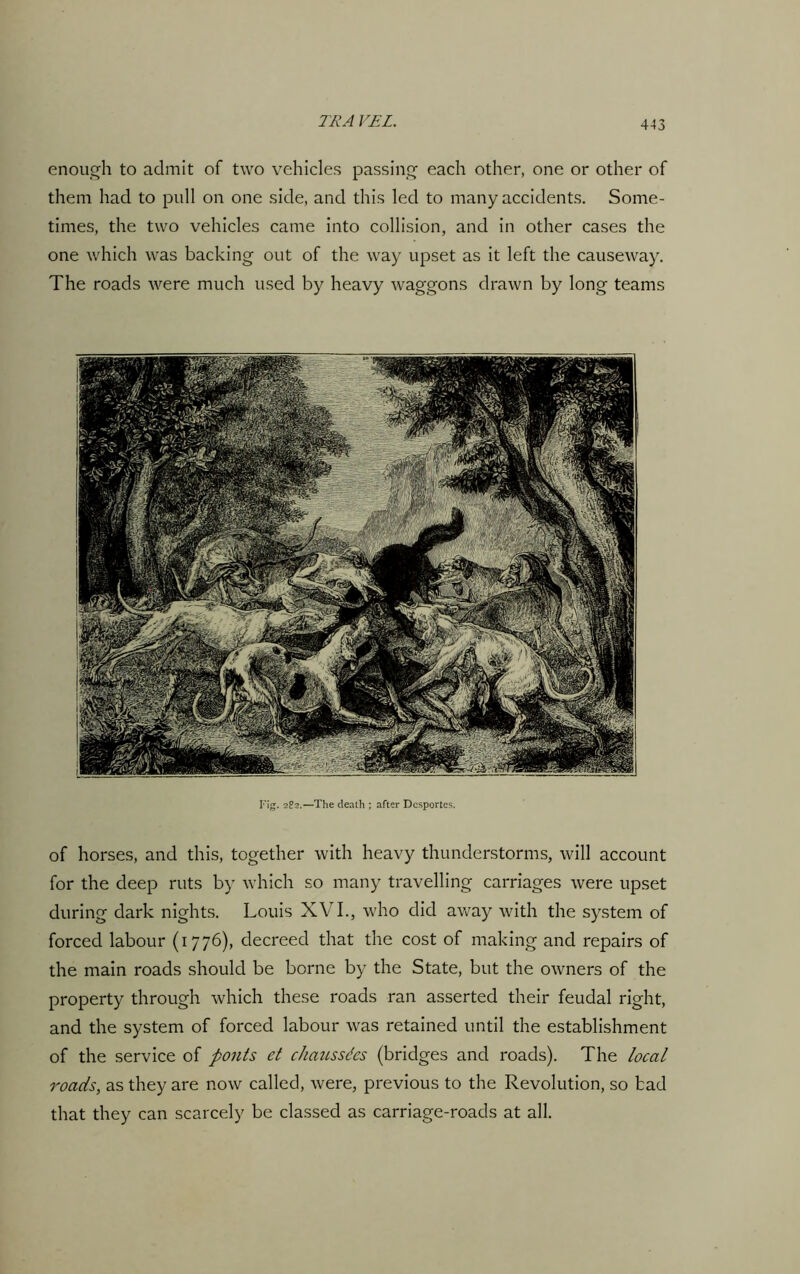 enough to admit of two vehicles passing each other, one or other of them had to pull on one side, and this led to many accidents. Some- times, the two vehicles came into collision, and in other cases the one which was backing out of the way upset as it left the causeway. The roads were much used by heavy waggons drawn by long teams Fig. 2?2.—The death ; after Dcsportes. of horses, and this, together with heavy thunderstorms, will account for the deep ruts by which so many travelling carriages were upset during dark nights. Louis XVI., who did away with the system of forced labour (1776), decreed that the cost of making and repairs of the main roads should be borne by the State, but the owners of the property through which these roads ran asserted their feudal right, and the system of forced labour was retained until the establishment of the service of pouts et chaussdcs (bridges and roads). The local roads, as they are now called, were, previous to the Revolution, so bad that they can scarcely be classed as carriage-roads at all.