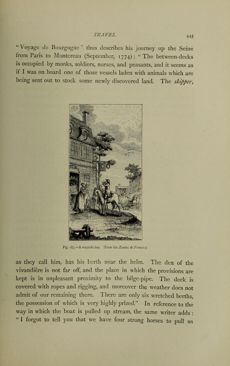 “ Voyage tie Bourgogne ” thus describes his journey up the Seine from Paris to Montereau (September, 1774): “The between-decks is occupied by monks, soldiers, nurses, and peasants, and it seems as if I was on board one of those vessels laden with animals which are being sent out to stock some newly discovered land. The skipper, Fig. 283.—A wayside inn. (From the Route; de France.) as they call him, has his berth near the helm. The den of the vivandiere is not far off, and the place in which the provisions are kept is in unpleasant proximity to the bilge-pipe. The deck is covered with ropes and rigging, and moreover the weather does not admit of our remaining there. There are only six wretched berths, the possession of which is very highly prized.” In reference to the way in which the boat is pulled up stream, the same writer adds : “ I forgot to tell you that we have four strong horses to pull us