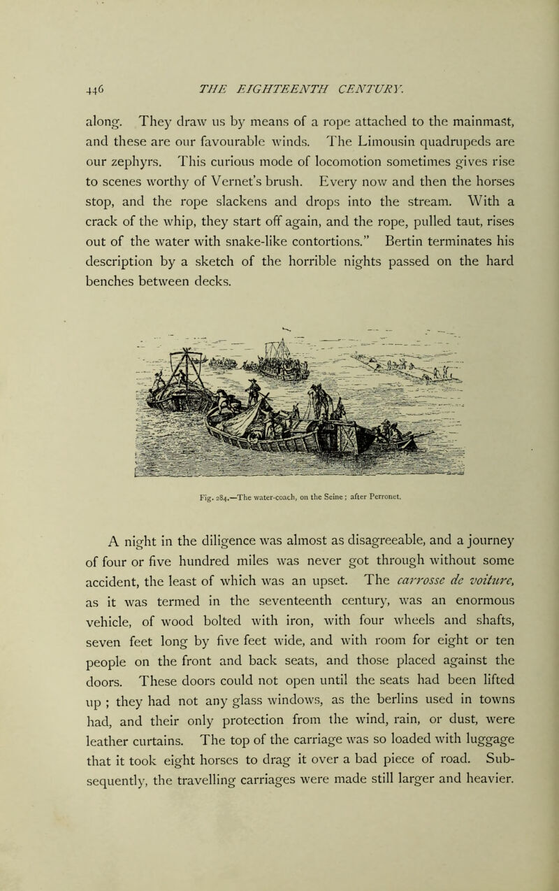 along. They draw us by means of a rope attached to the mainmast, and these are our favourable winds. The Limousin quadrupeds are our zephyrs. This curious mode of locomotion sometimes gives rise to scenes worthy of Vernet’s brush. Every now and then the horses stop, and the rope slackens and drops into the stream. With a crack of the whip, they start off again, and the rope, pulled taut, rises out of the water with snake-like contortions.” Bertin terminates his description by a sketch of the horrible nights passed on the hard benches between decks. Fig. 284.—The water-coach, on the Seine ; after Perronet. A night in the diligence was almost as disagreeable, and a journey of four or five hundred miles was never got through without some accident, the least of which was an upset. The carrosse de voiture, as it was termed in the seventeenth century, was an enormous vehicle, of wood bolted with iron, with four wheels and shafts, seven feet long by five feet wide, and with room for eight or ten people on the front and back seats, and those placed against the doors. These doors could not open until the seats had been lifted up ; they had not any glass windows, as the berlins used in towns had, and their only protection from the wind, rain, or dust, were leather curtains. The top of the carriage was so loaded with luggage that it took eight horses to drag it over a bad piece of road. Sub- sequently, the travelling carriages were made still larger and heavier.