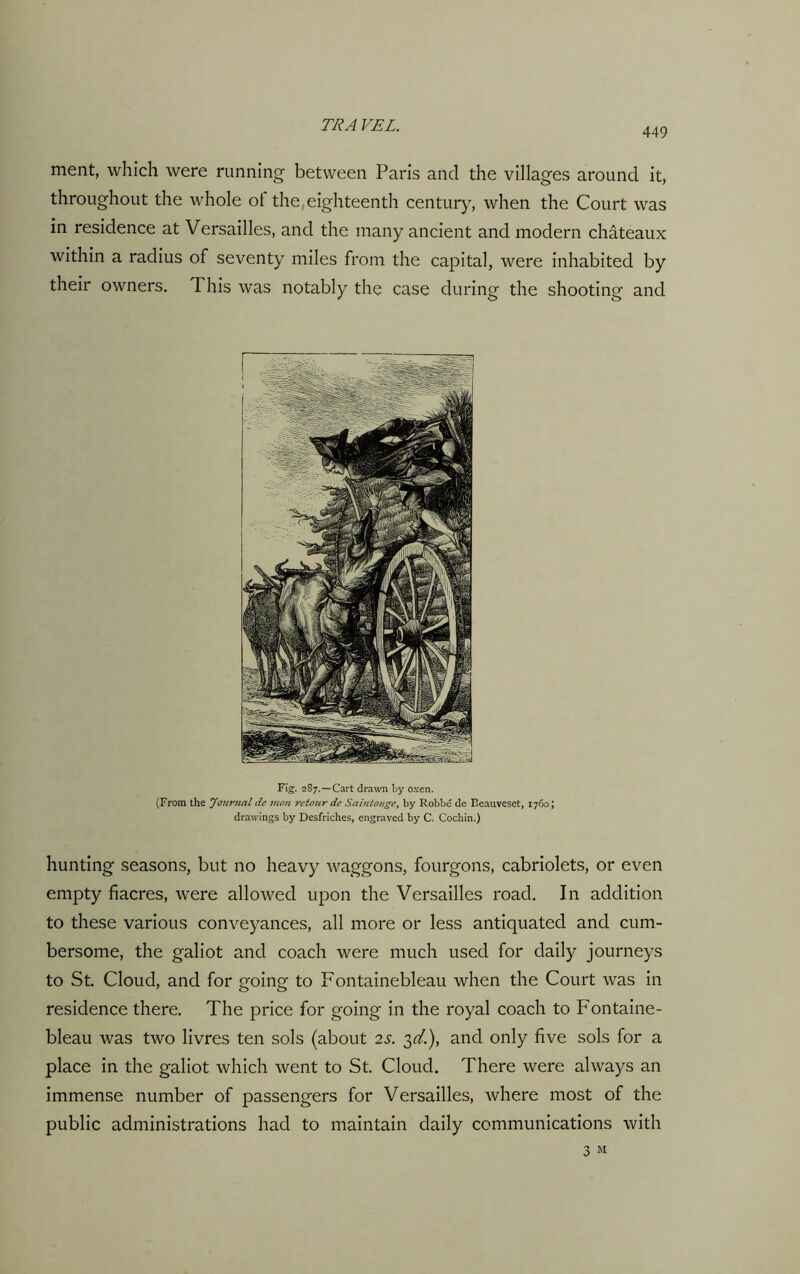 449 ment, which were running between Paris and the villages around it, throughout the whole ol the, eighteenth century, when the Court was in residence at Versailles, and the many ancient and modern chateaux within a radius of seventy miles from the capital, were inhabited by their owners. This was notably the case during the shooting and Fig. 287.—Cart drawn by oxen. (From the Journal de man retour de Saintonge, by Robbe de Beauveset, 1760; drawings by Desfriches, engraved by C. Cochin.) hunting seasons, but no heavy waggons, fourgons, cabriolets, or even empty fiacres, were allowed upon the Versailles road. In addition to these various conveyances, all more or less antiquated and cum- bersome, the galiot and coach were much used for daily journeys to St. Cloud, and for going to Fontainebleau when the Court was in residence there. The price for going in the royal coach to Fontaine- bleau was two livres ten sols (about 2s. 3^.), and only five sols for a place in the galiot which went to St. Cloud. There were always an immense number of passengers for Versailles, where most of the public administrations had to maintain daily communications with 3 M