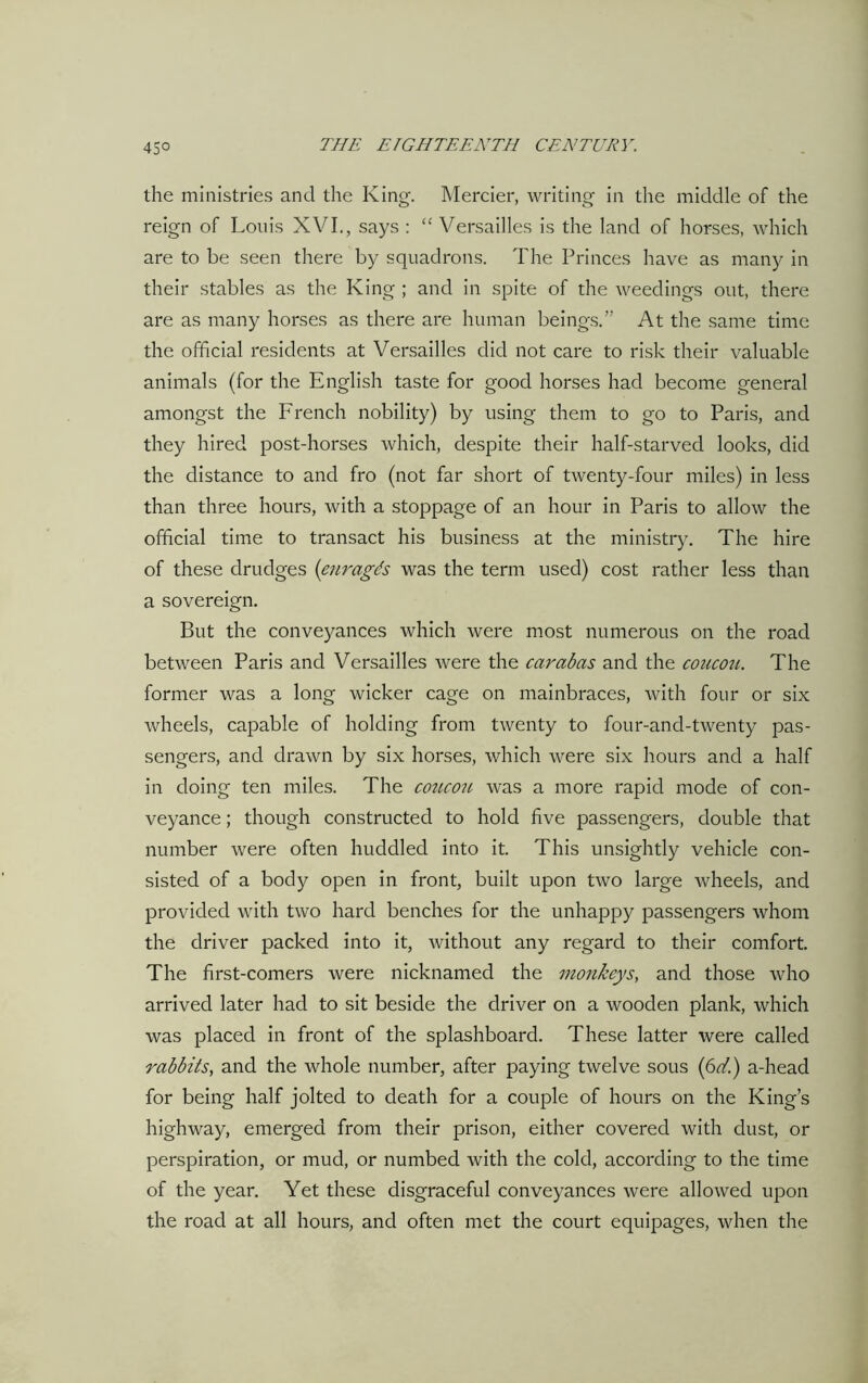 the ministries and the King. Mercier, writing in the middle of the reign of Louis XVI., says : “ Versailles is the land of horses, which are to be seen there by squadrons. The Princes have as many in their stables as the King ; and in spite of the weedings out, there are as many horses as there are human beings.” At the same time the official residents at Versailles did not care to risk their valuable animals (for the English taste for good horses had become general amongst the French nobility) by using them to go to Paris, and they hired post-horses which, despite their half-starved looks, did the distance to and fro (not far short of twenty-four miles) in less than three hours, with a stoppage of an hour in Paris to allow the official time to transact his business at the ministry. The hire of these drudges (enragds was the term used) cost rather less than a sovereign. But the conveyances which were most numerous on the road between Paris and Versailles were the car abas and the coucou. The former was a long wicker cage on mainbraces, with four or six wheels, capable of holding from twenty to four-and-twenty pas- sengers, and drawn by six horses, which were six hours and a half in doing ten miles. The coucou was a more rapid mode of con- veyance ; though constructed to hold five passengers, double that number were often huddled into it. This unsightly vehicle con- sisted of a body open in front, built upon two large wheels, and provided with two hard benches for the unhappy passengers whom the driver packed into it, without any regard to their comfort. The first-comers were nicknamed the monkeys, and those who arrived later had to sit beside the driver on a wooden plank, which was placed in front of the splashboard. These latter were called rabbits, and the whole number, after paying twelve sous (6ffi) a-head for being half jolted to death for a couple of hours on the King’s highway, emerged from their prison, either covered with dust, or perspiration, or mud, or numbed with the cold, according to the time of the year. Yet these disgraceful conveyances were allowed upon the road at all hours, and often met the court equipages, when the