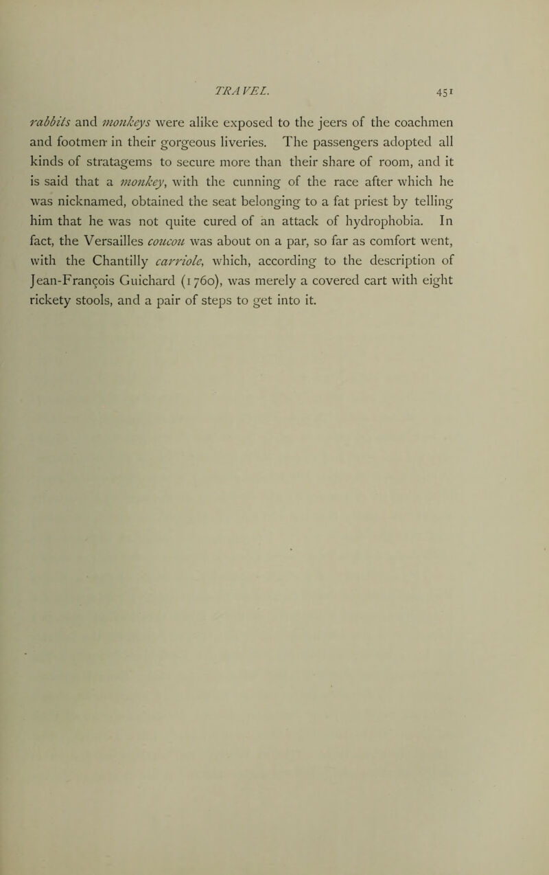rabbits and monkeys were alike exposed to the jeers of the coachmen and footmen- in their gorgeous liveries. The passengers adopted all kinds of stratagems to secure more than their share of room, and it is said that a monkey, with the cunning of the race after which he was nicknamed, obtained the seat belonging to a fat priest by telling him that he was not quite cured of an attack of hydrophobia. In fact, the Versailles coucou was about on a par, so far as comfort went, with the Chantilly carriole, which, according to the description of Jean-Francois Guichard (1760), was merely a covered cart with eight rickety stools, and a pair of steps to get into it.