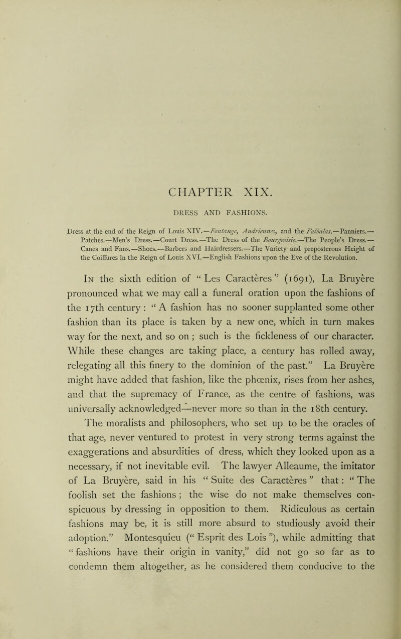 CHAPTER XIX. DRESS AND FASHIONS. Dress at the end of the Reign of Louis XIV.—Fontange, Andnennes, and the Falbalas.—Panniers.— Patches.—Men’s Dress.—Court Dress.—The Dress of the Bourgeoisie.—The People’s Dress.— Canes and Fans.—Shoes.—Barbers and Hairdressers.—The Variety and preposterous Height of the Coiffures in the Reign of Louis XVI.—English Fashions upon the Eve of the Revolution. In the sixth edition of “ Les Caracteres” (1691), La Bruyere pronounced what we may call a funeral oration upon the fashions of the 17th century : “ A fashion has no sooner supplanted some other fashion than its place is taken by a new one, which in turn makes way for the next, and so on ; such is the fickleness of our character. While these changes are taking place, a century has rolled away, relegating all this finery to the dominion of the past/’ La Bruyere might have added that fashion, like the phoenix, rises from her ashes, and that the supremacy of France, as the centre of fashions, was universally acknowledged—never more so than in the 18th century. The moralists and philosophers, who set up to be the oracles of that age, never ventured to protest in very strong terms against the exaggerations and absurdities of dress, which they looked upon as a necessary, if not inevitable evil. The lawyer Alleaume, the imitator of La Bruyere, said in his “ Suite des Caracteres ” that: “ The foolish set the fashions ; the wise do not make themselves con- spicuous by dressing in opposition to them. Ridiculous as certain fashions may be, it is still more absurd to studiously avoid their adoption.” Montesquieu (“ Esprit des Lois ”), while admitting that “ fashions have their origin in vanity,” did not go so far as to condemn them altogether, as he considered them conducive to the