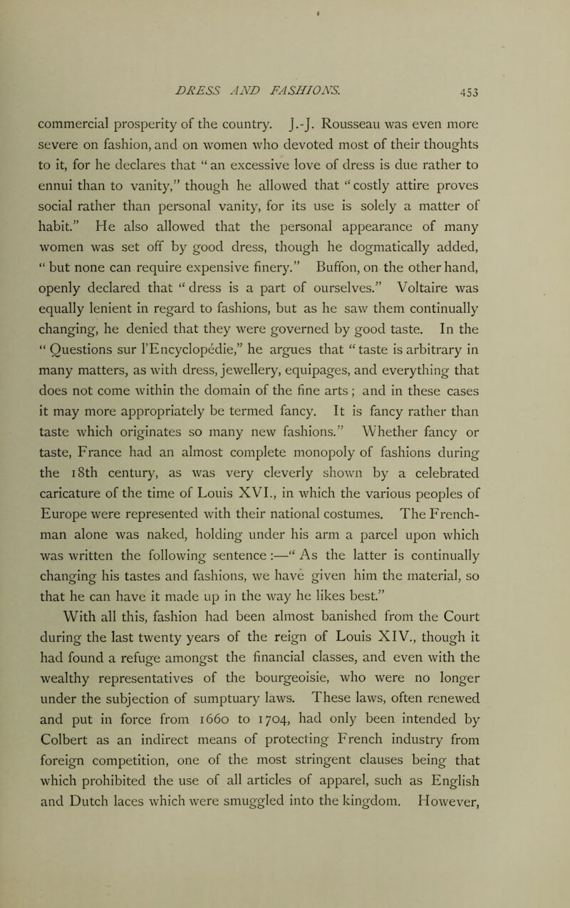 commercial prosperity of the country. J.-J. Rousseau was even more severe on fashion, and on women who devoted most of their thoughts to it, for he declares that “ an excessive love of dress is due rather to ennui than to vanity,” though he allowed that ‘‘costly attire proves social rather than personal vanity, for its use is solely a matter of habit.” He also allowed that the personal appearance of many women was set off by good dress, though he dogmatically added, “ but none can require expensive finery.” Bufifon, on the other hand, openly declared that “ dress is a part of ourselves.” Voltaire was equally lenient in regard to fashions, but as he saw them continually changing, he denied that they were governed by good taste. In the “ Questions sur l’Encyclopedie,” he argues that “taste is arbitrary in many matters, as with dress, jewellery, equipages, and everything that does not come within the domain of the fine arts ; and in these cases it may more appropriately be termed fancy. It is fancy rather than taste which originates so many new fashions.” Whether fancy or taste, France had an almost complete monopoly of fashions during the 18th century, as was very cleverly shown by a celebrated caricature of the time of Louis XVI., in which the various peoples of Europe were represented with their national costumes. The French- man alone was naked, holding under his arm a parcel upon which was written the following sentence :—“ As the latter is continually changing his tastes and fashions, we have given him the material, so that he can have it made up in the way he likes best.” With all this, fashion had been almost banished from the Court during the last twenty years of the reign of Louis XIV., though it had found a refuge amongst the financial classes, and even with the wealthy representatives of the bourgeoisie, who were no longer under the subjection of sumptuary laws. These laws, often renewed and put in force from 1660 to 1704, had only been intended by Colbert as an indirect means of protecting French industry from foreign competition, one of the most stringent clauses being that which prohibited the use of all articles of apparel, such as English and Dutch laces which were smuggled into the kingdom. However,