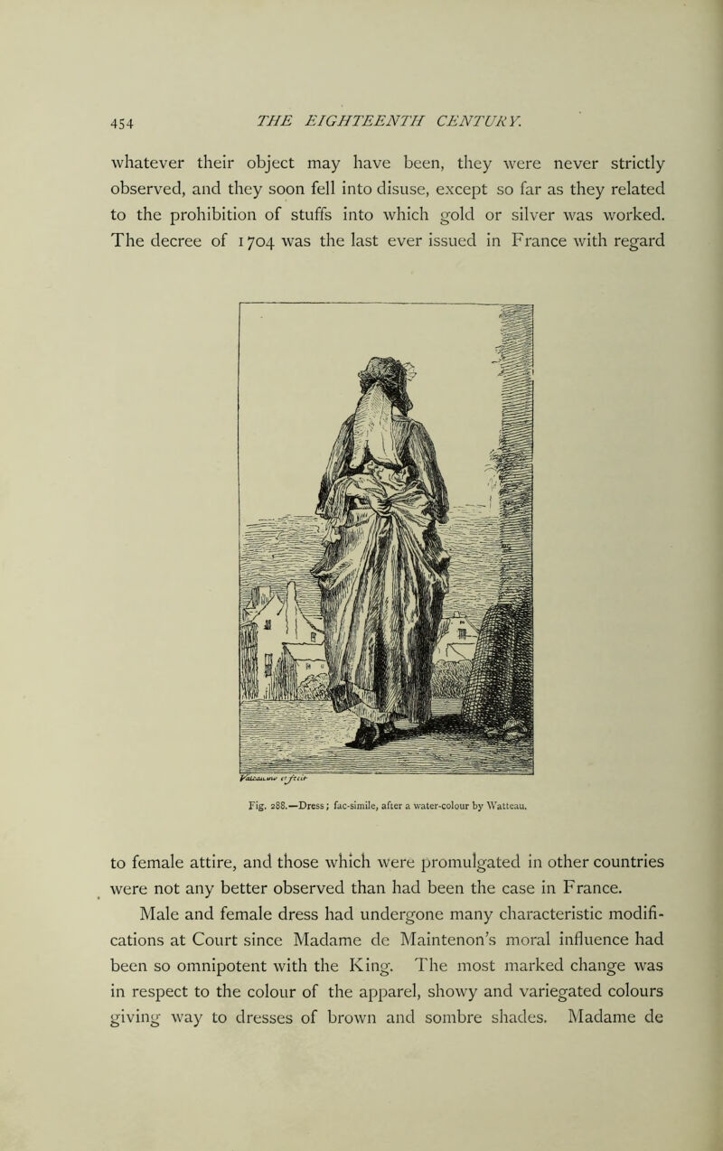 whatever their object may have been, they were never strictly observed, and they soon fell into disuse, except so far as they related to the prohibition of stuffs into which gold or silver was worked. The decree of 1704 was the last ever issued in France with regard Fig. 288.—Dress; fac-simile, after a water-colour by Watteau. to female attire, and those which were promulgated in other countries were not any better observed than had been the case in France. Male and female dress had undergone many characteristic modifi- cations at Court since Madame de Maintenon’s moral influence had been so omnipotent with the King. The most marked change was in respect to the colour of the apparel, showy and variegated colours giving way to dresses of brown and sombre shades. Madame de