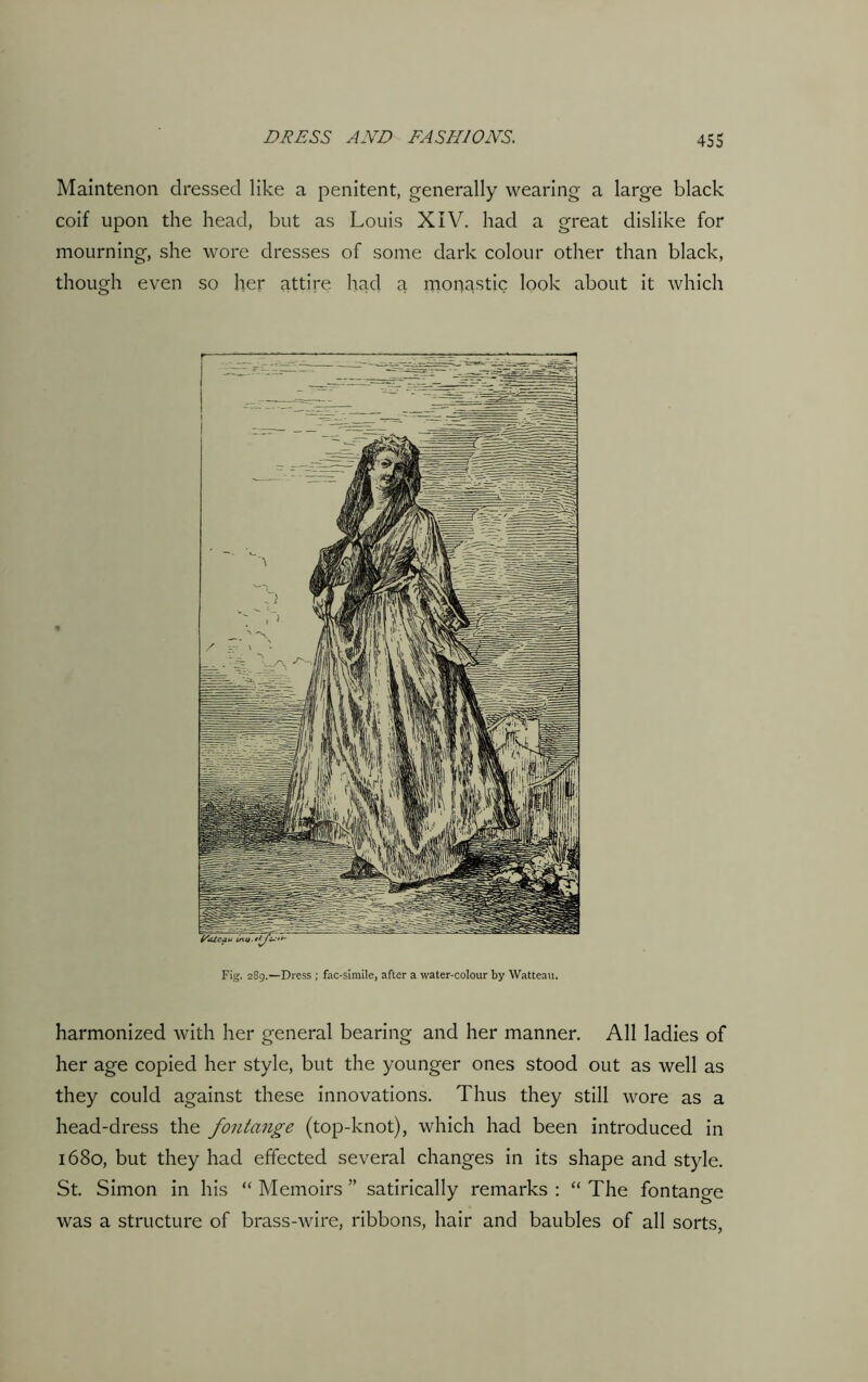 Maintenon dressed like a penitent, generally wearing a large black coif upon the head, but as Louis XIV. had a great dislike for mourning, she wore dresses of some dark colour other than black, though even so her attire had a monastic look about it which Fig. 289.—Dress ; fac-simile, after a water-colour by Watteau. harmonized with her general bearing and her manner. All ladies of her age copied her style, but the younger ones stood out as well as they could against these innovations. Thus they still wore as a head-dress the fontange (top-knot), which had been introduced in 1680, but they had effected several changes in its shape and style. St. Simon in his “ Memoirs ” satirically remarks : “ The fontange was a structure of brass-wire, ribbons, hair and baubles of all sorts,