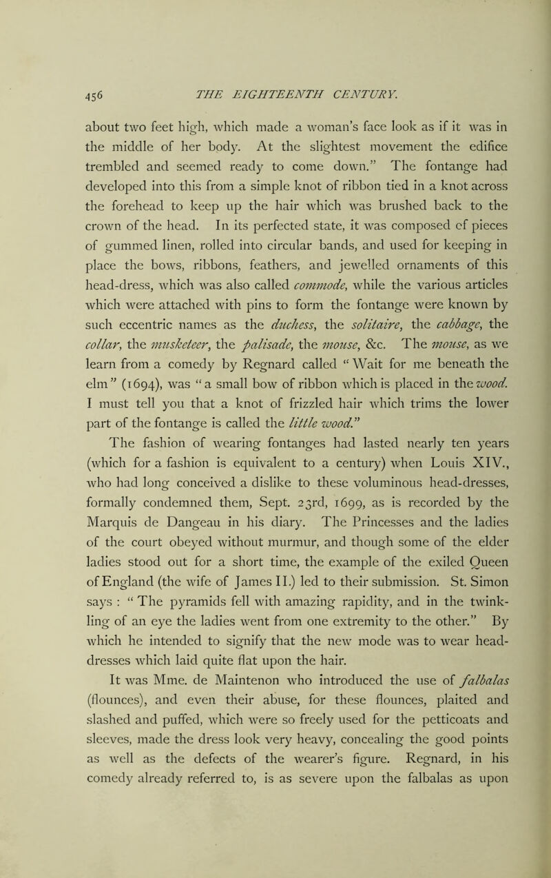 about two feet high, which made a woman’s face look as if it was in the middle of her body. At the slightest movement the edifice trembled and seemed ready to come down.” The fontange had developed into this from a simple knot of ribbon tied in a knot across the forehead to keep up the hair which was brushed back to the crown of the head. In its perfected state, it was composed of pieces of gummed linen, rolled into circular bands, and used for keeping in place the bows, ribbons, feathers, and jewelled ornaments of this head-dress, which was also called commode, while the various articles which were attached with pins to form the fontange were known by such eccentric names as the duchess, the solitaire, the cabbage, the collar, the musketeer, the palisade, the mouse, &c. The mouse, as we learn from a comedy by Regnard called “ Wait for me beneath the elm” (1694), was “a small bow of ribbon which is placed in th ewood. I must tell you that a knot of frizzled hair which trims the lower part of the fontange is called the little wood.” The fashion of wearing fontanges had lasted nearly ten years (which for a fashion is equivalent to a century) when Louis XIV., who had long conceived a dislike to these voluminous head-dresses, formally condemned them, Sept. 23rd, 1699, as is recorded by the Marquis de Dangeau in his diary. The Princesses and the ladies of the court obeyed without murmur, and though some of the elder ladies stood out for a short time, the example of the exiled Queen of England (the wife of James II.) led to their submission. St. Simon says : “ The pyramids fell with amazing rapidity, and in the twink- ling of an eye the ladies went from one extremity to the other.” By which he intended to signify that the new mode was to wear head- dresses which laid quite flat upon the hair. It was Mme. de Maintenon who introduced the use of falbalas (flounces), and even their abuse, for these flounces, plaited and slashed and puffed, which were so freely used for the petticoats and sleeves, made the dress look very heavy, concealing the good points as well as the defects of the wearer’s figure. Regnard, in his comedy already referred to, is as severe upon the falbalas as upon