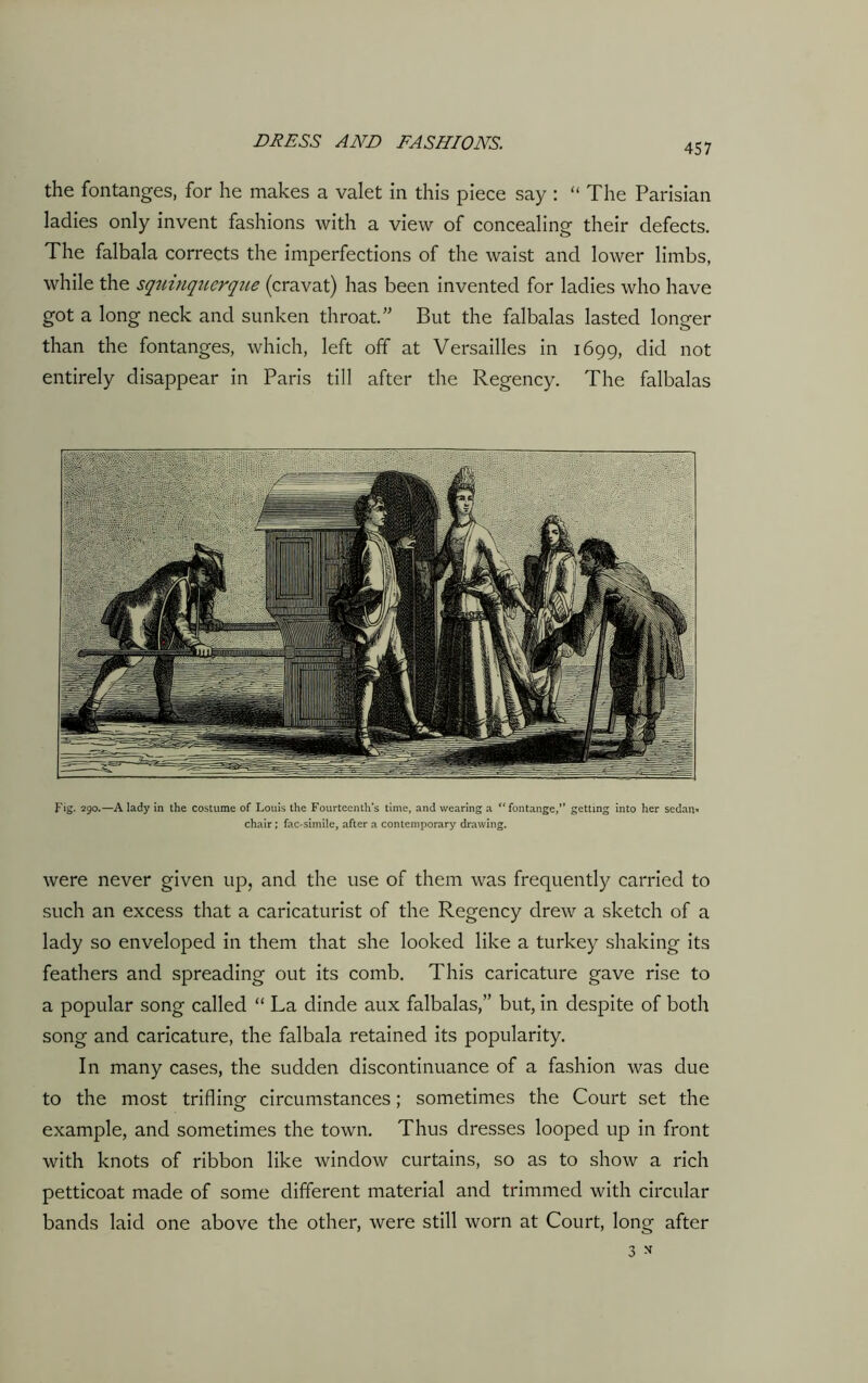 the fontanges, for he makes a valet in this piece say : “ The Parisian ladies only invent fashions with a view of concealing their defects. The falbala corrects the imperfections of the waist and lower limbs, while the sqrnnqiierqiLe (cravat) has been invented for ladies who have got a long neck and sunken throat.” But the falbalas lasted longer than the fontanges, which, left off at Versailles in 1699, did not entirely disappear in Paris till after the Regency. The falbalas Fig. 290.—A lady in the costume of Louis the Fourteenth’s time, and wearing a “fontange,” getting into her sedan* chair; fac-simile, after a contemporary drawing. were never given up, and the use of them was frequently carried to such an excess that a caricaturist of the Regency drew a sketch of a lady so enveloped in them that she looked like a turkey shaking its feathers and spreading out its comb. This caricature gave rise to a popular song called “ La dinde aux falbalas,” but, in despite of both song and caricature, the falbala retained its popularity. In many cases, the sudden discontinuance of a fashion was due to the most trifling circumstances; sometimes the Court set the example, and sometimes the town. Thus dresses looped up in front with knots of ribbon like window curtains, so as to show a rich petticoat made of some different material and trimmed with circular bands laid one above the other, were still worn at Court, long after 3 *