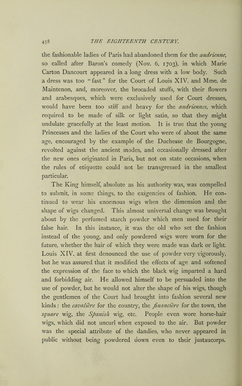 the fashionable ladies of Paris had abandoned them for the andrienne, so called after Baron’s comedy (Nov. 6, 1703), in which Marie Carton Dancourt appeared in a long dress with a low body. Such a dress was too “fast” for the Court of Louis XIV. and Mme. de Maintenon, and, moreover, the brocaded stuffs, with their flowers and arabesques, which were exclusively used for Court dresses, would have been too stiff and heavy for the andriennes, which required to be made of silk or light satin, so that they might undulate gracefully at the least motion. It is true that the young Princesses and the ladies of the Court who were of about the same age, encouraged by the example of the Duchesse de Bourgogne, revolted against the ancient modes, and occasionally dressed after the new ones originated in Paris, but not on state occasions, when the rules of etiquette could not be transgressed in the smallest particular. The King himself, absolute as his authority was, was compelled to submit, in some things, to the exigencies of fashion. He con- tinued to wear his enormous wigs when the dimension and the shape of wigs changed. This almost universal change was brought about by the perfumed starch powder which men used for their false hair. In this instance, it was the old who set the fashion instead of the young, and only powdered wigs were worn for the future, whether the hair of which they were made was dark or light. Louis XIV. at first denounced the use of powder very vigorously, but he was assured that it modified the effects of age and softened the expression of the face to which the black wig imparted a hard and forbidding air. He allowed himself to be persuaded into the use of powder, but he would not alter the shape of his wigs, though the gentlemen of the Court had brought into fashion several new kinds : the cavaliere for the country, the fincinciere for the town, the square wig, the Spanish wig, etc. People even wore horse-hair wigs, which did not uncurl when exposed to the air. But powder was the special attribute of the dandies, who never appeared in public without being powdered down even to their justaucorps.