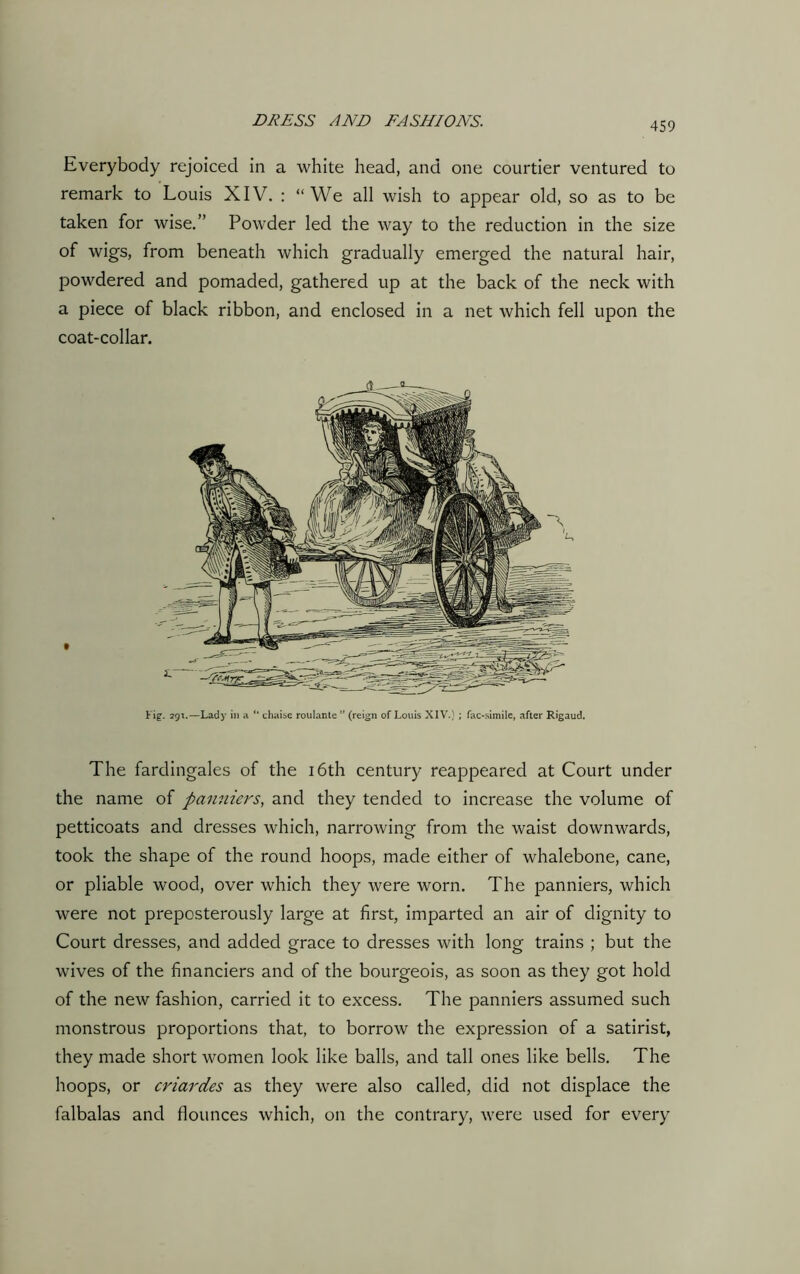 Everybody rejoiced in a white head, and one courtier ventured to remark to Louis XIV. : “We all wish to appear old, so as to be taken for wise.” Powder led the way to the reduction in the size of wigs, from beneath which gradually emerged the natural hair, powdered and pomaded, gathered up at the back of the neck with a piece of black ribbon, and enclosed in a net which fell upon the coat-collar. Fig. 291.—Lady in a “ chaise roulante ” (reign of Louis XIV.) ; fac-simile, after Rigaud. The fardingales of the 16th century reappeared at Court under the name of panniers, and they tended to increase the volume of petticoats and dresses which, narrowing from the waist downwards, took the shape of the round hoops, made either of whalebone, cane, or pliable wood, over which they were worn. The panniers, which were not preposterously large at first, imparted an air of dignity to Court dresses, and added grace to dresses with long trains ; but the wives of the financiers and of the bourgeois, as soon as they got hold of the new fashion, carried it to excess. The panniers assumed such monstrous proportions that, to borrow the expression of a satirist, they made short women look like balls, and tall ones like bells. The hoops, or criardes as they were also called, did not displace the falbalas and flounces which, on the contrary, were used for every