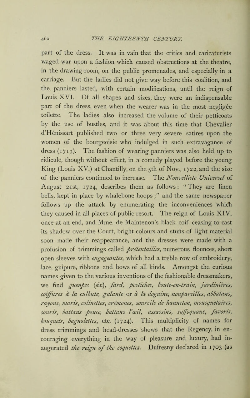 part of the dress. It was in vain that the critics and caricaturists waged war upon a fashion which caused obstructions at the theatre, in the drawing-room, on the public promenades, and especially in a carriage. But the ladies did not give way before this coalition, and the panniers lasted, with certain modifications, until the reign of Louis XVI. Of all shapes and sizes, they were an indispensable part of the dress, even when the wearer was in the most negligee toilette. The ladies also increased the volume of their petticoats by the use of bustles, and it was about this time that Chevalier d’Henissart published two or three very severe satires upon the women of the bourgeoisie who indulged in such extravagance of dress (1713). The fashion of wearing panniers was also held up to ridicule, though without effect, in a comedy played before the young King (Louis XV.) at Chantilly, on the 5th of Nov., 1722, and the size of the panniers continued to increase. The Nouvelliste Universel of August 21 st, 1724, describes them as follows: “They are linen bells, kept in place by whalebone hoops and the same newspaper follows up the attack by enumerating the inconveniences which they caused in all places of public resort. The reign of Louis XIV. once at an end, and Mme. de Maintenon’s black coif ceasing to cast its shadow over the Court, bright colours and stuffs of light material soon made their reappearance, and the dresses were made with a profusion of trimmings called prdtentailles, numerous flounces, short open sleeves with engageantes, which had a treble row of embroidery, lace, guipure, ribbons and bows of all kinds. Amongst the curious names given to the various inventions of the fashionable dressmakers, we find guenpes (sic), fard, postiches, boute-en-train, jardinieres, coiffures a la culbute, galante or a la doguine, nonpareilles, abbatans, rayons, maris, colinettes, crdmoucs, sourcils de hanneton, mousquetaires, souris, battans ponce, battans Vasil, assassins, suffoquans, favoris, bouquets, bagnolettes, etc. (1724). This multiplicity of names for dress trimmings and head-dresses shows that the Regency, in en- couraging everything in the way of pleasure and luxury, had in- augurated the reign of the coquettes. Dufresny declared in 1703 (as