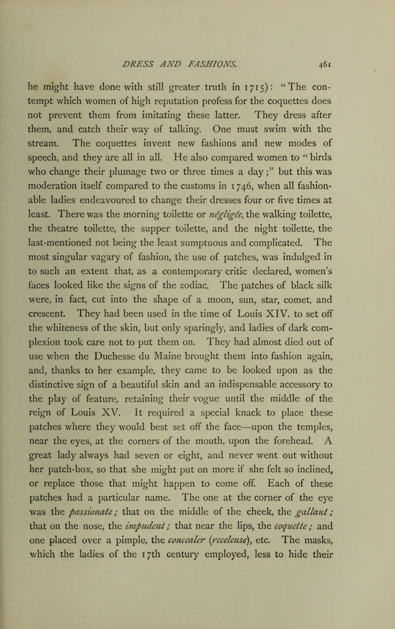 he might have done with still greater truth in 1715): “The con- tempt which women of high reputation profess for the coquettes does not prevent them from imitating these latter. They dress after them, and catch their way of talking. One must swim with the stream. The coquettes invent new fashions and new modes of speech, and they are all in all. He also compared women to “ birds who change their plumage two or three times a daybut this was moderation itself compared to the customs in 1746, when all fashion- able ladies endeavoured to change their dresses four or five times at least. There was the morning toilette or ntgligde, the walking toilette, the theatre toilette, the supper toilette, and the night toilette, the last-mentioned not being the least sumptuous and complicated. The most singular vagary of fashion, the use of patches, was indulged in to such an extent that, as a contemporary critic declared, women’s faces looked like the signs of the zodiac. The patches of black silk were, in fact, cut into the shape of a moon, sun, star, comet, and crescent. They had been used in the time of Louis XIV. to set off the whiteness of the skin, but only sparingly, and ladies of dark com- plexion took care not to put them on. They had almost died out of use when the Duchesse du Maine brought them into fashion again, and, thanks to her example, they came to be looked upon as the distinctive sign of a beautiful skin and an indispensable accessory to the play of feature, retaining their vogue until the middle of the reign of Louis XV. It required a special knack to place these patches where they would best set off the face—upon the temples, near the eyes, at the corners of the mouth, upon the forehead. A great lady always had seven or eight, and never went out without her patch-box, so that she might put on more if she felt so inclined, or replace those that might happen to come off. Each of these patches had a particular name. The one at the corner of the eye was the passio?iate ; that on the middle of the cheek, the gallant; that on the nose, the impudent; that near the lips, the coquette; and one placed over a pimple, the concealer (receleuse), etc. The masks, which the ladies of the 17th century employed, less to hide their