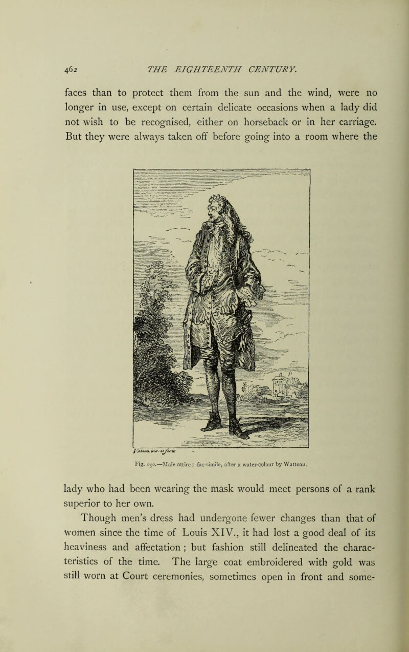 faces than to protect them from the sun and the wind, were no longer in use, except on certain delicate occasions when a lady did not wish to be recognised, either on horseback or in her carriage. But they were always taken off before going into a room where the Fig. 292.—Male attire ; fac-simile, after a water-colour by Watteau. lady who had been wearing the mask would meet persons of a rank superior to her own. Though men’s dress had undergone fewer changes than that of women since the time of Louis XIV., it had lost a good deal of its heaviness and affectation ; but fashion still delineated the charac- teristics of the time. The large coat embroidered with gold was still worn at Court ceremonies, sometimes open in front and some-
