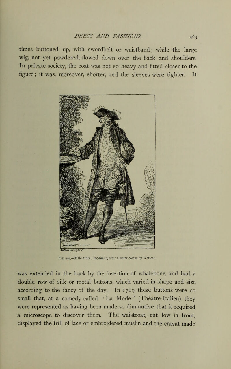 times buttoned up, with swordbelt or waistband; while the large wig, not yet powdered, flowed down over the back and shoulders. In private society, the coat was not so heavy and fitted closer to the figure; it was, moreover, shorter, and the sleeves were tighter. It Fig. 293.—Male attire ; fac-simile, after a water-colour by Watteau. was extended in the back by the insertion of whalebone, and had a double row of silk or metal buttons, which varied in shape and size according to the fancy of the day. In 1719 these buttons were so small that, at a comedy called “La Mode” (Theatre-Italien) they were represented as having been made so diminutive that it required a microscope to discover them. The waistcoat, cut low in front, displayed the frill of lace or embroidered muslin and the cravat made