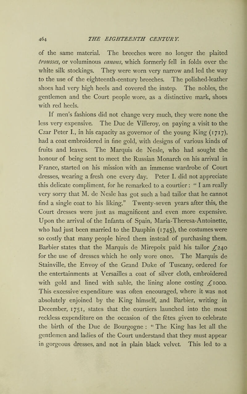 of the same material. The breeches were no longer the plaited trousses, or voluminous canons, which formerly fell in folds over the white silk stockings. They were worn very narrow and led the way to the use of the eighteenth-century breeches. The polished-leather shoes had very high heels and covered the instep. The nobles, the gentlemen and the Court people wore, as a distinctive mark, shoes with red heels. If men's fashions did not change very much, they were none the less very expensive. The Due de Villeroy, on paying a visit to the Czar Peter I., in his capacity as governor of the young King (1717), had a coat embroidered in fine gold, with designs of various kinds of fruits and leaves. The Marquis de Nesle, who had sought the honour of being sent to meet the Russian Monarch on his arrival in France, started on his mission with an immense wardrobe of Court dresses, wearing a fresh one every day. Peter I. did not appreciate this delicate compliment, for he remarked to a courtier : “ I am really very sorry that M. de Nesle has got such a bad tailor that he cannot find a single coat to his liking.” Twenty-seven years after this, the Court dresses were just as magnificent and even more expensive. Upon the arrival of the Infanta of Spain, Maria-Theresa-Antoinette, who had just been married to the Dauphin (1745), the costumes were so costly that many people hired them instead of purchasing them. Barbier states that the Marquis de Mirepoix paid his tailor ^240 for the use of dresses which he only wore once. The Marquis de Stainville, the Envoy of the Grand Duke of Tuscany, ordered for the entertainments at Versailles a coat of silver cloth, embroidered with gold and lined with sable, the lining alone costing ^1000. This excessive expenditure was often encouraged, where it was not absolutely enjoined by the King himself, and Barbier, writing in December, 1751, states that the courtiers launched into the most reckless expenditure on the occasion of the fetes given to celebrate the birth of the Due de Bourgogne : “ The King has let all the gentlemen and ladies of the Court understand that they must appear in gorgeous dresses, and not in plain black velvet. This led to a