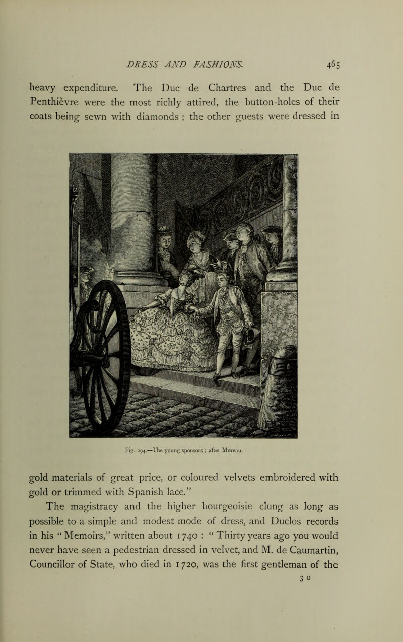 heavy expenditure. The Due de Chartres and the Due de Penthievre were the most richly attired, the button-holes of their coats being sewn with diamonds ; the other guests were dressed in Fig. 294.—The young sponsors; after Moreau. gold materials of great price, or coloured velvets embroidered with gold or trimmed with Spanish lace.” The magistracy and the higher bourgeoisie clung as long as possible to a simple and modest mode of dress, and Duclos records in his “ Memoirs,” written about 1740 : “ Thirty years ago you would never have seen a pedestrian dressed in velvet, and M. de Caumartin, Councillor of State, who died in 1720, was the first gentleman of the