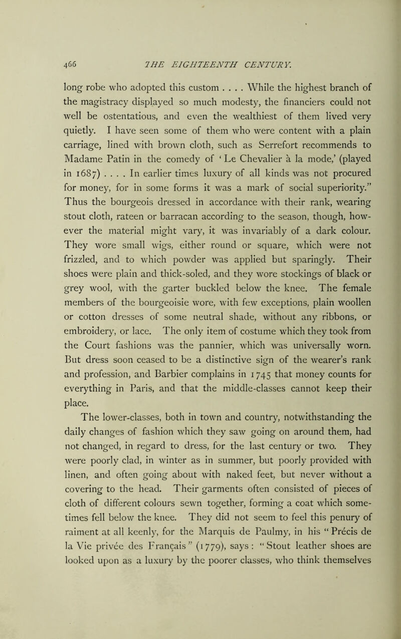 long robe who adopted this custom .... While the highest branch of the magistracy displayed so much modesty, the financiers could not well be ostentatious, and even the wealthiest of them lived very quietly. I have seen some of them who were content with a plain carriage, lined with brown cloth, such as Serrefort recommends to Madame Patin in the comedy of ‘ Le Chevalier a la mode,’ (played in 1687) . . . . In earlier times luxury of all kinds was not procured for money, for in some forms it was a mark of social superiority.” Thus the bourgeois dressed in accordance with their rank, wearing stout cloth, rateen or barracan according to the season, though, how- ever the material might vary, it was invariably of a dark colour. They wore small wigs, either round or square, which were not frizzled, and to which powder was applied but sparingly. Their shoes were plain and thick-soled, and they wore stockings of black or grey wool, with the garter buckled below the knee. The female members of the bourgeoisie wore, with few exceptions, plain woollen or cotton dresses of some neutral shade, without any ribbons, or embroidery, or lace. The only item of costume which they took from the Court fashions was the pannier, which was universally worn. But dress soon ceased to be a distinctive sign of the wearer’s rank and profession, and Barbier complains in 1745 that money counts for everything in Paris, and that the middle-classes cannot keep their place. The lower-classes, both in town and country, notwithstanding the daily changes of fashion which they saw going on around them, had not changed, in regard to dress, for the last century or two. They were poorly clad, in winter as in summer, but poorly provided with linen, and often going about with naked feet, but never without a covering to the head. Their garments often consisted of pieces of cloth of different colours sewn together, forming a coat which some- times fell below the knee. They did not seem to feel this penury of raiment at all keenly, for the Marquis de Paulmy, in his “ Precis de la Vie privee des Francais” (1779), says : “Stout leather shoes are looked upon as a luxury by the poorer classes, who think themselves