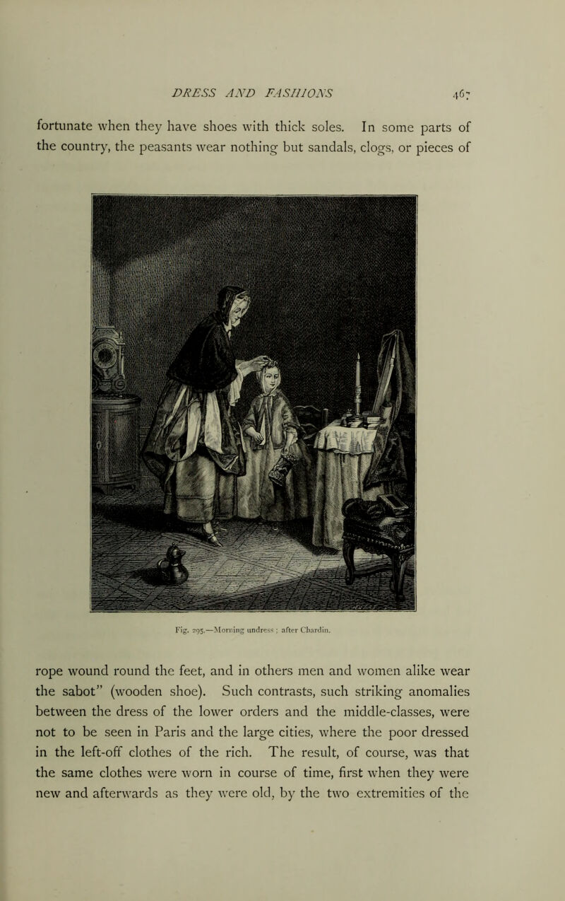 fortunate when they have shoes with thick soles. In some parts of the country, the peasants wear nothing but sandals, clogs, or pieces of Fig. 295.—Morning undress ; after Chardin. rope wound round the feet, and in others men and women alike wear the sabot” (wooden shoe). Such contrasts, such striking anomalies between the dress of the lower orders and the middle-classes, were not to be seen in Paris and the large cities, where the poor dressed in the left-off clothes of the rich. The result, of course, was that the same clothes were worn in course of time, first when they were new and afterwards as they were old, by the two extremities of the