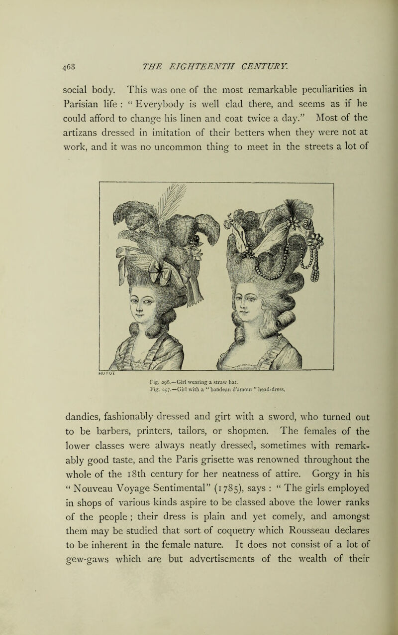 social body. This was one of the most remarkable peculiarities in Parisian life : “ Everybody is well clad there, and seems as if he could afford to change his linen and coat twice a day.” Most of the artizans dressed in imitation of their betters when they were not at work, and it was no uncommon thing to meet in the streets a lot of HUY 01 Fig. 296.—Girl wearing a straw hat. Fig. 297.—Girl with a “ bandeau d’amour ” head-dress, dandies, fashionably dressed and girt with a sword, who turned out to be barbers, printers, tailors, or shopmen. The females of the lower classes were always neatly dressed, sometimes with remark- ably good taste, and the Paris grisette was renowned throughout the whole of the 18th century for her neatness of attire. Gorgy in his “ Nouveau Voyage Sentimental” (1785), says : “ The girls employed in shops of various kinds aspire to be classed above the lower ranks of the people ; their dress is plain and yet comely, and amongst them may be studied that sort of coquetry which Rousseau declares to be inherent in the female nature. It does not consist of a lot of gew-gaws which are but advertisements of the wealth of their