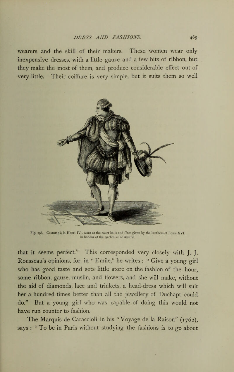 wearers and the skill of their makers. These women wear only inexpensive dresses, with a little gauze and a few bits of ribbon, but they make the most of them, and produce considerable effect out of very little. Their coiffure is very simple, but it suits them so well Fig. 298.—Costume a la Henri IV., worn at the court balls and fetes given by the brothers of Louis XVI, in honour of the Archduke of Austria. that it seems perfect.” This corresponded very closely with J. J. Rousseau’s opinions, for, in “ Emile,” he writes : “ Give a young girl who has good taste and sets little store on the fashion of the hour, some ribbon, gauze, muslin, and flowers, and she will make, without the aid of diamonds, lace and trinkets, a head-dress which will suit her a hundred times better than all the jewellery of Duchapt could do.” But a young girl who was capable of doing this would not have run counter to fashion. The Marquis de Caraccioli in his “Voyage de la Raison” (1762), says : “To be in Paris without studying the fashions is to go about