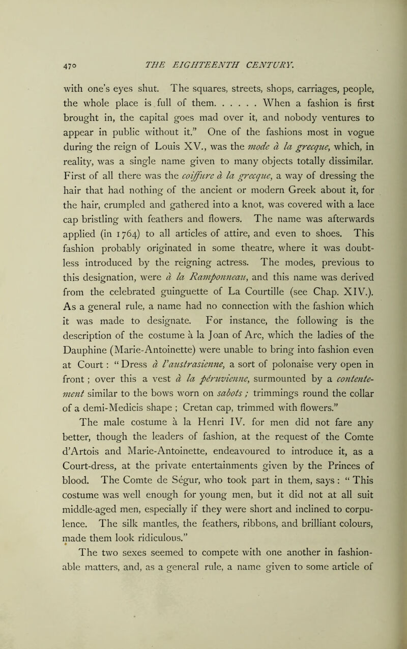 with one’s eyes shut. The squares, streets, shops, carriages, people, the whole place is full of them When a fashion is first brought in, the capital goes mad over it, and nobody ventures to appear in public without it.” One of the fashions most in vogue during the reign of Louis XV., was the mode a la grecque, which, in reality, was a single name given to many objects totally dissimilar. First of all there was the coiffure a la grecque, a way of dressing the hair that had nothing of the ancient or modern Greek about it, for the hair, crumpled and gathered into a knot, was covered with a lace cap bristling with feathers and flowers. The name was afterwards applied (in 1764) to all articles of attire, and even to shoes. This fashion probably originated in some theatre, where it was doubt- less introduced by the reigning actress. The modes, previous to this designation, were a la Ramponneauy and this name was derived from the celebrated guinguette of La Courtille (see Chap. XIV.). As a general rule, a name had no connection with the fashion which it was made to designate. For instance, the following is the description of the costume a la Joan of Arc, which the ladies of the Dauphine (Marie-Antoinette) were unable to bring into fashion even at Court : “ Dress a I’aiistrasienne, a sort of polonaise very open in front ; over this a vest a la pdruvicnne, surmounted by a contente- vient similar to the bows worn on sabots ; trimmings round the collar of a demi-Medicis shape ; Cretan cap, trimmed with flowers.” The male costume a la Henri IV. for men did not fare any better, though the leaders of fashion, at the request of the Comte d’Artois and Marie-Antoinette, endeavoured to introduce it, as a Court-dress, at the private entertainments given by the Princes of blood. The Comte de Segur, who took part in them, says : “ This costume was well enough for young men, but it did not at all suit middle-aged men, especially if they were short and inclined to corpu- lence. The silk mantles, the feathers, ribbons, and brilliant colours, made them look ridiculous.” ♦ The two sexes seemed to compete with one another in fashion- able matters, and, as a general rule, a name given to some article of