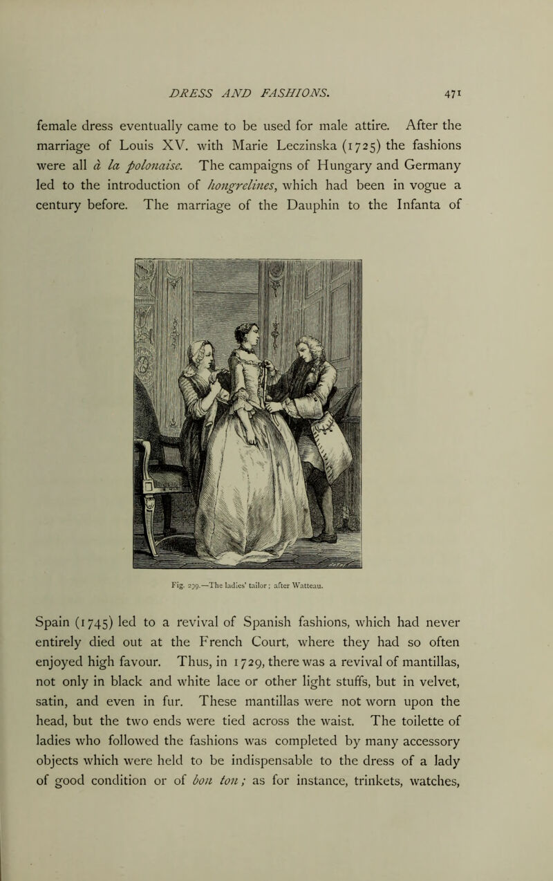 female dress eventually came to be used for male attire. After the marriage of Louis XV. with Marie Leczinska (1725) the fashions were all a la polonaise. The campaigns of Hungary and Germany led to the introduction of hongrelines, which had been in vogue a century before. The marriage of the Dauphin to the Infanta of Fig. 239.—The ladies’ tailor; after Watteau. Spain (1745) led to a revival of Spanish fashions, which had never entirely died out at the French Court, where they had so often enjoyed high favour. Thus, in 1729, there was a revival of mantillas, not only in black and white lace or other light stuffs, but in velvet, satin, and even in fur. These mantillas were not worn upon the head, but the two ends were tied across the waist. The toilette of ladies who followed the fashions was completed by many accessory objects which were held to be indispensable to the dress of a lady of good condition or of bon ton; as for instance, trinkets, watches,