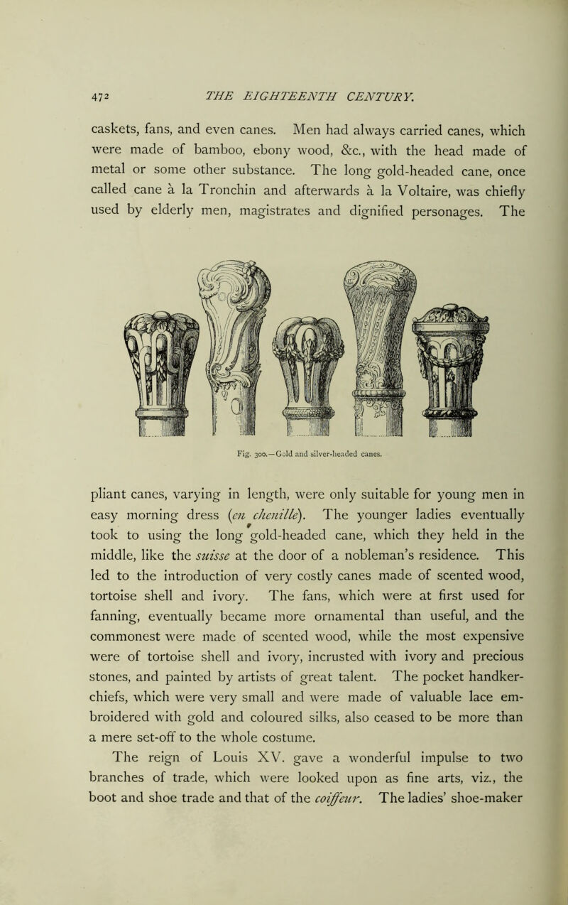 caskets, fans, and even canes. Men had always carried canes, which were made of bamboo, ebony wood, &c., with the head made of metal or some other substance. The long gold-headed cane, once called cane a la Tronchin and afterwards a la Voltaire, was chiefly used by elderly men, magistrates and dignified personages. The Fig. 300.—Gold and silver-headed canes. pliant canes, varying in length, were only suitable for young men in easy morning dress (en chenille). The younger ladies eventually took to using the long gold-headed cane, which they held in the middle, like the suisse at the door of a nobleman’s residence. This led to the introduction of very costly canes made of scented wood, tortoise shell and ivory. The fans, which were at first used for fanning, eventually became more ornamental than useful, and the commonest were made of scented wood, while the most expensive were of tortoise shell and ivory, incrusted with ivory and precious stones, and painted by artists of great talent. The pocket handker- chiefs, which were very small and were made of valuable lace em- broidered with gold and coloured silks, also ceased to be more than a mere set-off to the whole costume. The reign of Louis XV. gave a wonderful impulse to two branches of trade, which were looked upon as fine arts, viz., the boot and shoe trade and that of the coiffeur. The ladies’ shoe-maker