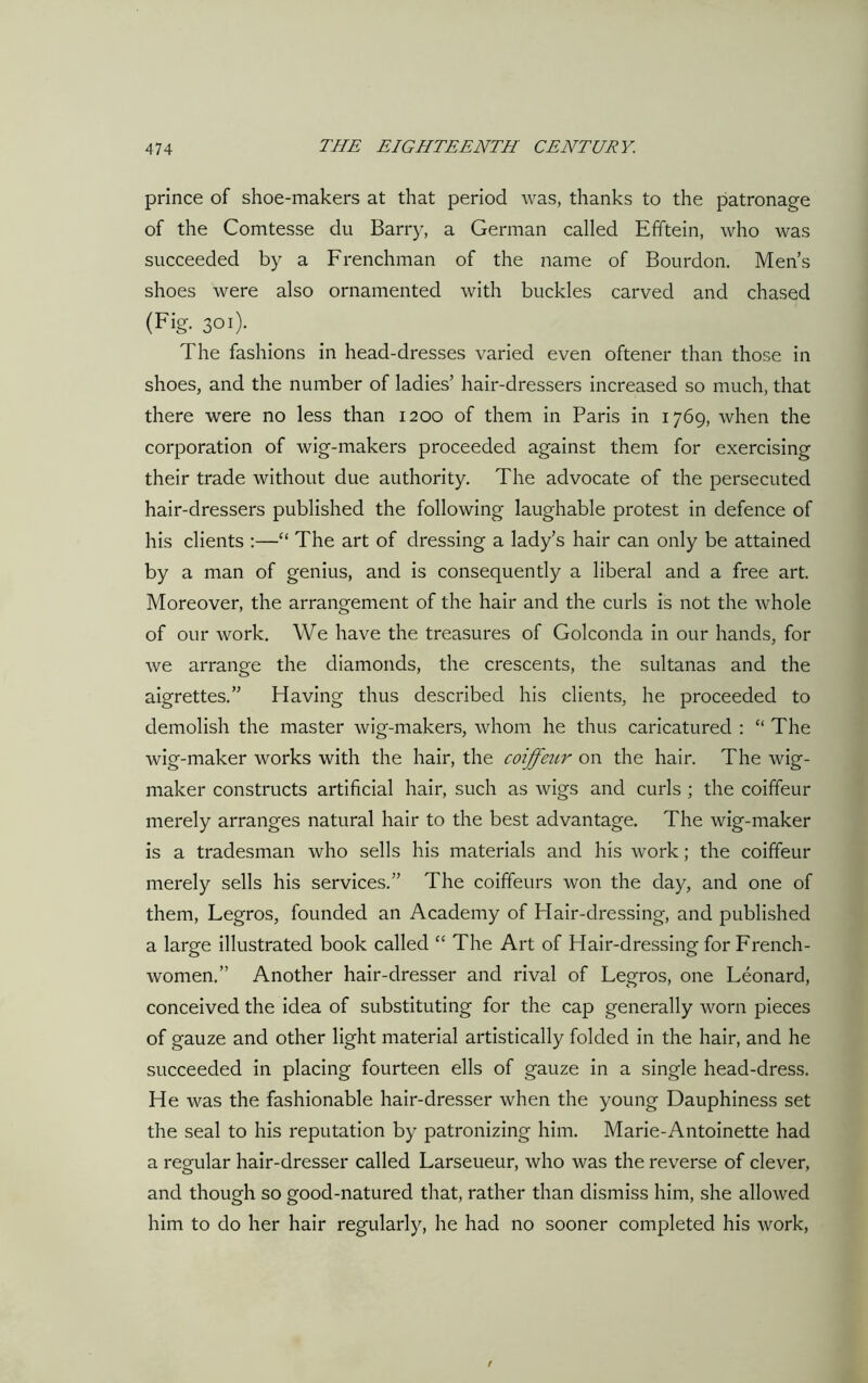 prince of shoe-makers at that period was, thanks to the patronage of the Comtesse du Barry, a German called Efftein, who was succeeded by a Frenchman of the name of Bourdon. Men’s shoes were also ornamented with buckles carved and chased (Fig. 301). The fashions in head-dresses varied even oftener than those in shoes, and the number of ladies’ hair-dressers increased so much, that there were no less than 1200 of them in Paris in 1769, when the corporation of wig-makers proceeded against them for exercising their trade without due authority. The advocate of the persecuted hair-dressers published the following laughable protest in defence of his clients :—“ The art of dressing a lady’s hair can only be attained by a man of genius, and is consequently a liberal and a free art. Moreover, the arrangement of the hair and the curls is not the whole of our work. We have the treasures of Golconda in our hands, for we arrange the diamonds, the crescents, the sultanas and the aigrettes.” Having thus described his clients, he proceeded to demolish the master wig-makers, whom he thus caricatured : “ The wig-maker works with the hair, the coiffezir on the hair. The wig- maker constructs artificial hair, such as wigs and curls ; the coiffeur merely arranges natural hair to the best advantage. The wig-maker is a tradesman who sells his materials and his work; the coiffeur merely sells his services.” The coiffeurs won the day, and one of them, Legros, founded an Academy of Hair-dressing, and published a large illustrated book called “ The Art of Hair-dressing for French- women.” Another hair-dresser and rival of Legros, one Leonard, conceived the idea of substituting for the cap generally worn pieces of gauze and other light material artistically folded in the hair, and he succeeded in placing fourteen ells of gauze in a single head-dress. He was the fashionable hair-dresser when the young Dauphiness set the seal to his reputation by patronizing him. Marie-Antoinette had a regular hair-dresser called Larseueur, who was the reverse of clever, and though so good-natured that, rather than dismiss him, she allowed him to do her hair regularly, he had no sooner completed his work,