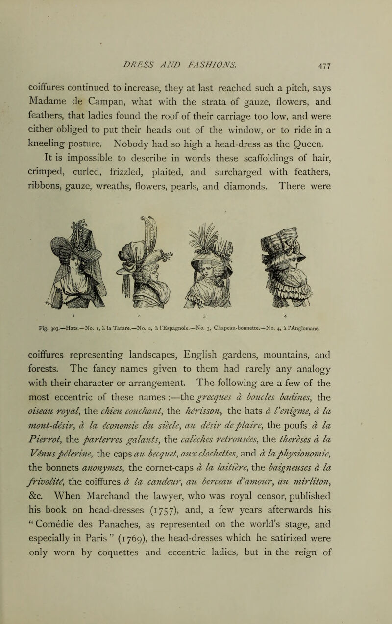 coiffures continued to increase, they at last reached such a pitch, says Madame de Campan, what with the strata of gauze, flowers, and feathers, that ladies found the roof of their carriage too low, and were either obliged to put their heads out of the window, or to ride in a kneeling posture. Nobody had so high a head-dress as the Queen. It is impossible to describe in words these scaffoldings of hair, crimped, curled, frizzled, plaited, and surcharged with feathers, ribbons, gauze, wreaths, flowers, pearls, and diamonds. There were 123 4 Fig. 303.—Hats.—No. 1, a la Tarare.—No. 2, a l’Espagnole.—No. 3, Chapeau-bonnette.—No. 4, a l’Anglomane. coiffures representing landscapes, English gardens, mountains, and forests. The fancy names given to them had rarely any analogy with their character or arrangement. The following are a few of the most eccentric of these names :—the grecques a boucles badines, the oiseau royal, the ckien couchant, the hdrisson, the hats a Venigme., a la mont-ddsir, d la dconomie du sieclc, ait, ddsir deplaire, the poufs d la Pierrot, the parterres galauts, the caleches retrousdes, the thercses a la Vdnus pelerine, the caps au bccquet, aux clochettes, and a laphysionomie, the bonnets anonymes, the cornet-caps a la laitiere, the baigneuses a la frivolitd, the coiffures a la candeur, au berceau d'amour, au mirliton, &c. When Marchand the lawyer, who was royal censor, published his book on head-dresses (1757), and, a few years afterwards his “ Comedie des Panaches, as represented on the world’s stage, and especially in Paris” (1769), the head-dresses which he satirized were only worn by coquettes and eccentric ladies, but in the reign of