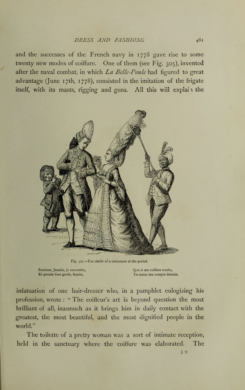 and the successes of the French navy in 1778 gave rise to some twenty new modes of coiffure. One of them (see Fig. 305), invented after the naval combat, in which La Bcllc-Poule had figured to great advantage (June 17th, 1778), consisted in the imitation of the frigate itself, with its masts, rigging and guns. All this will explain the Fig. 307.—Fac-simile of a caricature of the period. Soutiens, Jasmin, je succombe, Que si ma coiffure tombe, Et prends bien garde, faquin, Tu auras ton compte demain. infatuation of one hair-dresser who, in a pamphlet eulogizing his profession, wrote : “ The coiffeur’s art is beyond question the most brilliant of all, inasmuch as it brings him in daily contact with the greatest, the most beautiful, and the most dignified people in the world.” The toilette of a pretty woman was a sort of intimate reception, held in the sanctuary where the coiffure was elaborated. The 3 Q